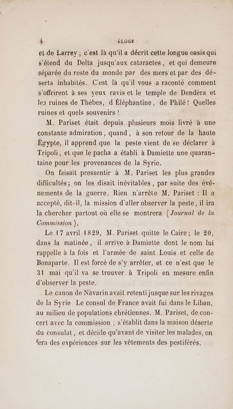 et de Larrey ; c'est là qu'il a décrit cette longue oasis qui s'étend du Delta jusqu'aux cataractes, et qui demeure séparée du reste du monde par des mers et par des dé- serts inhabités. C'est là qu’il vous a raconté comment s'offrirent à ses yeux ravis et le temple de Dendèra et les ruines de Thèbes, d Éléphantine, de Philé! Quelles ruines et quels souvenirs ! M. Pariset était depuis plusieurs mois livré à une constante admiration, quand, à son retour de la haute Égypte, il apprend que la peste vient de se déclarer à Tripoli, et que le pacha a établi à Damiette une quaran- taine pour les provenances de la Syrie. On faisait pressentir à M. Pariset les plus grandes difficultés; on les disait inévitables , par suite des évé- nements de la guerre. Rien n'arrête M. Pariset : Il a accepté, dit-il, la mission d'aller observer la peste, il ira la chercher partout où ellese montrera (Journal de la Commission ). Le 17 avril 1829, M. Pariset quitte le Caire; le 20, dans la matinée, il arrive à Damiette dont le nom lui rappelle à la fois et l’armée de saint Louis et celle de Bonaparte. Il est forcé de s’y arrêter, et ce n'est que le 31 mai qu'il va se trouver à Tripoli en mesure enfin d'observer la peste. Le canon de Navarin avait retenti jusque sur les rivages de la Syrie. Le consul de France avait fui dans le Liban, au milieu de populations chrétiennes. M. Pariset, de con- cert avec la commission , s'établit dans la maison déserte du consulat, et décide qu'avant de visiter les malades, on fera des expériences sur les vêtements des pestiférés.
