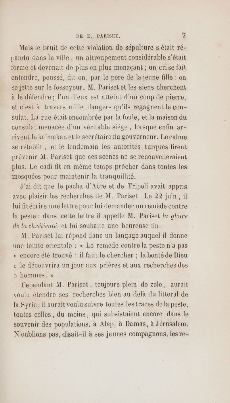 Mais le bruit de cette violation de sépulture s'était ré- pandu dans la ville ; un attroupement considérable s'était formé et devenait de plus en plus menaçant ; un crise fait entendre, poussé, dit-on, par le père de la jeune fille : on se jette sur le fossoyeur. M. Pariset et les siens cherchent à le défendre ; l’un d'eux est atteint d'un coup de pierre, et c'est à travers mille dangers qu'ils regagnent le con- sulat. La rue était encombrée par la foule, et la maison du consulat menacée d'un véritable siége , lorsque enfin ar- rivent le kaïmakan et le secrétaire du gouverneur. Le calme se rétablit, et le lendemain les autorités turques firent prévenir M. Pariset que ces scènes ne se renouvelleraient plus. Le cadi fit en même temps prêcher dans toutes les mosquées pour maintenir la tranquillité. J'ai dit que le pacha d'AGre et de Tripoli avait appris avec plaisir les recherches de M. Pariset. Le 22 juin, il lui fitécrire une lettre pour lui demander un remède contre la peste : dans cette lettre il appelle M. Pariset la gloire de la chrétienté, et lui souhaite une heureuse fin. M. Pariset lui répond dans un langage auquel il donne une teinte orientale : « Le remède contre la peste n’a pas » encore été trouvé : il faut le chercher ; la bonté de Dieu » le découvrira un jour aux prières et aux recherches des » hommes. » Cependant M. Pariset, toujours plein de zèle, aurait voulu étendre ses recherches bien au delà du littoral de la Syrie ; il aurait voulu suivre toutes les traces de la peste, toutes celles, du moins, qui subsistaient encore dans le souvenir des populations, à Alep, à Damas, à Jérusalem. N'oublions pas, disait-il à ses jeunes compagnons, les re-