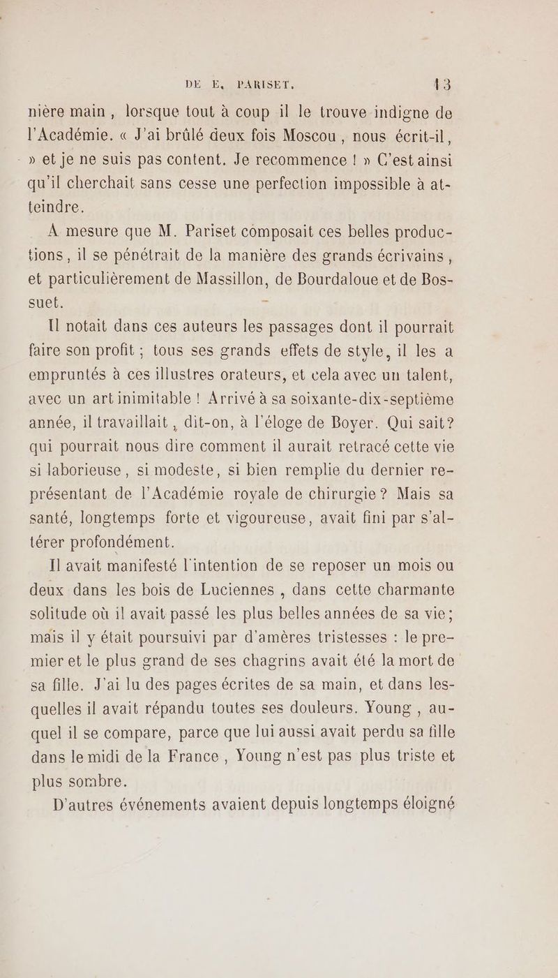 nière main, lorsque tout à coup il le trouve indigne de l'Académie. « J'ai brûlé deux fois Moscou , nous écrit, -» et je ne suis pas content. Je recommence ! » C’est ainsi qu'il cherchait sans cesse une perfection impossible à at- teindre. À mesure que M. Pariset composait ces belles produc- tions, il se pénétrait de la manière des grands écrivains, et particulièrement de Massillon, de Bourdaloue et de Bos- suet. : Il notait dans ces auteurs les passages dont il pourrait faire son profit ; tous ses grands effets de style, il les a empruntés à ces illustres orateurs, et cela avec un talent, avec un art inimitable ! Arrivé à sa soixante-dix-septième année, 1l travaillait, dit-on, à l'éloge de Boyer. Qui sait? qui pourrait nous dire comment il aurait retracé cette vie si laborieuse, si modeste, si bien remplie du dernier re- présentant de l’Académie royale de chirurgie ? Mais sa santé, longtemps forte et vigoureuse, avait fini par s’al- térer profondément. Il avait manifesté l'intention de se reposer un mois ou deux dans les bois de Luciennes , dans cette charmante solitude où il avait passé les plus belles années de sa vie; mais il y était poursuivi par d'amères tristesses : le pre- mier et le plus grand de ses chagrins avait été la mort de sa fille. J'ai lu des pages écrites de sa main, et dans les- quelles il avait répandu toutes ses douleurs. Young , au- quel il se compare, parce que lui aussi avait perdu sa fille dans le midi de la France, Young n'est pas plus triste et plus sombre. D’autres événements avaient depuis longtemps éloigné
