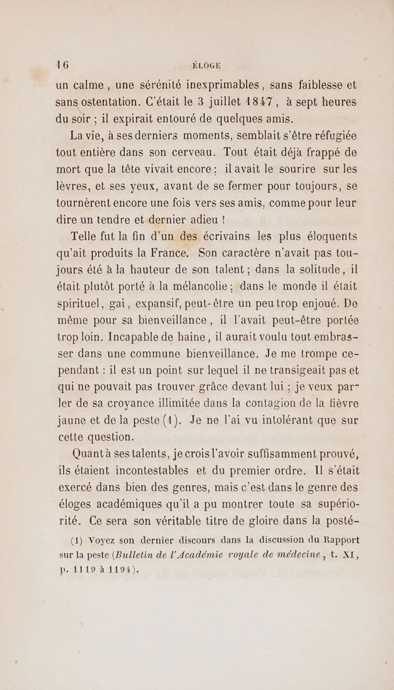 un calme , une sérénité inexprimables, sans faiblesse et sans ostentation. C'était le 3 juillet 1847, à sept heures du soir ; il expirait entouré de quelques amis. La vie, à ses derniers moments, semblait s'être réfugiée tout entière dans son cerveau. Tout était déjà frappé de mort que la tête vivait encore: il avait le sourire sur les lèvres, et ses yeux, avant de se fermer pour toujours, se tournèrent encore une fois vers ses amis, comme pour leur dire un tendre et dernier adieu! Telle fut la fin d'un des écrivains les plus éloquents qu’ait produits la France. Son caractère n'avait pas tou- jours été à la hauteur de son talent ; dans la solitude, il était plutôt porté à la mélancolie; dans le monde il était spirituel, gai, expansif, peut-être un peu trop enjoué. De même pour sa bienveillance , il l'avait peut-être portée trop loin. Incapable de haine, il aurait voulu tout embras- ser dans une commune bienveillance. Je me trompe ce- pendant : il est un point sur lequel il ne transigeait pas et qui ne pouvait pas trouver grâce devant lui ; je veux par- ler de sa croyance illimitée dans la contagion de la fièvre jaune et de la peste (1). Je ne l'ai vu intolérant que sur cette question. Quant à ses talents, je crois l'avoir suffisamment prouvé, ils étaient incontestables et du premier ordre. Il s'était exercé dans bien des genres, mais c'est dans le genre des éloges académiques qu'il a pu montrer toute sa supério- rité. Ce sera son véritable titre de gloire dans la posté- (1) Voyez son dernier discours dans la discussion du Rapport sur la peste (Bulletin de l’Académie royale de médecine, t. XI, p. 1119 à 1194).