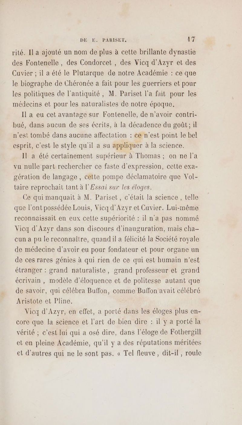 rité. Il a ajouté un nom de plus à cette brillante dynastie des Fontenelle, des Condorcet , des Vicq d'Azyr et des Cuvier ; il a été le Plutarque de notre Académie : ce que le biographe de Chéronée a fait pour les guerriers et pour les politiques de l'antiquité, M. Pariset l’a fait pour les médecins et pour les naturalistes de notre époque. Il a eu cet avantage sur Fontenelle, de n'avoir contri- bué, dans aucun de ses écrits, à la décadence du goût; il n’est tombé dans aucune affectation : ce n'est point le bel esprit, c'est le style qu'il a su appliquer à la science. Il a été certainement supérieur à Thomas ; on ne l’a vu nulle part rechercher ce faste d'expression, cette exa- gération de langage , cette pompe déclamatoire que Vol- taire reprochait tant à l'Essai sur les éloges. Ce qui manquait à M. Pariset, c'était la science , telle que l'ont possédée Louis, Vicq d'Azyr et Cuvier. Lui-même reconnaissait en eux cette supériorité : 1] n'a pas nommé Vicq d'Azyr dans son discours d'inauguration, mais cha- cun a pu le reconnaître, quand il a félicité la Société royale de médecine d’avoir eu pour fondateur et pour organe un de ces rares génies à qui rien de ce qui est humain n’est étranger : grand naturaliste, grand professeur et grand écrivain , modèle d'éloquence et de politesse autant que de savoir, qui célébra Buffon, comme Buffon avait célébré Aristote et Pline. Vicq d'Azyr, en effet, a porté dans les éloges plus en- core que la science et l’art de bien dire : il y a porté la vérité ; c’est lui qui a osé dire, dans l'éloge de Fothergill et en pleine Académie, qu’il y a des réputations méritées et d’autres qui ne le sont pas. « Tel fleuve, dit-il, roule