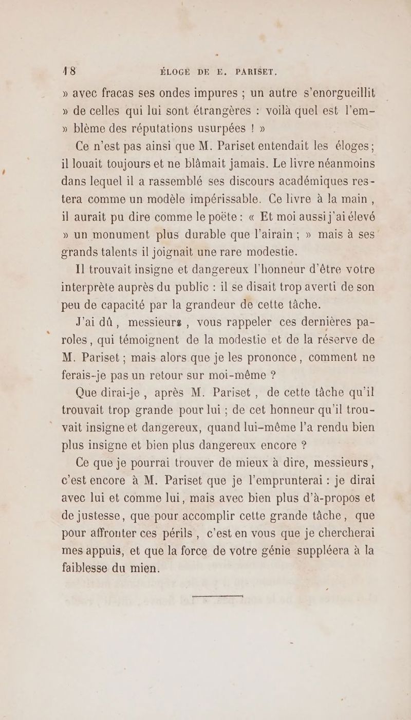 » avec fracas ses ondes impures ; un autre s’enorgueillit » de celles qui lui sont étrangères : voilà quel est l'em- » blème des réputations usurpées ! » Ce n’est pas ainsi que M. Pariset entendait les éloges ; il louait toujours et ne blàmait jamais. Le livre néanmoins dans lequel il a rassemblé ses discours académiques res- tera comme un modèle impérissable. Ce livre à la main, il aurait pu dire comme le poëte : « Et moi aussi j'ai élevé » un monument plus durable que l’airain ; » mais à ses grands talents il joignait une rare modestie. Il trouvait insigne et dangereux l'honneur d'être votre interprète auprès du public : il se disait trop averti de son peu de capacité par la grandeur de cette tâche. J'ai dû, messieurs, vous rappeler ces dernières pa- roles, qui témoignent de la modestie et de la réserve de M. Pariset ; mais alors que je les prononce, comment ne ferais-je pas un retour sur moi-même ? Que dirai-je, après M. Pariset, de cette tâche qu'il trouvait trop grande pour lui ; de cet honneur qu'il trou- vait insigne et dangereux, quand lui-même l’a rendu bien plus insigne et bien plus dangereux encore ? Ce que je pourrai trouver de mieux à dire, messieurs, c'est encore à M. Pariset que je l’emprunterai : je dirai avec lui et comme lui, mais avec bien plus d’à-propos et de justesse, que pour accomplir cette grande tâche, que pour affronter ces périls, c’est en vous que je cherchera mes appuis, et que la force de votre génie suppléera à la faiblesse du mien.