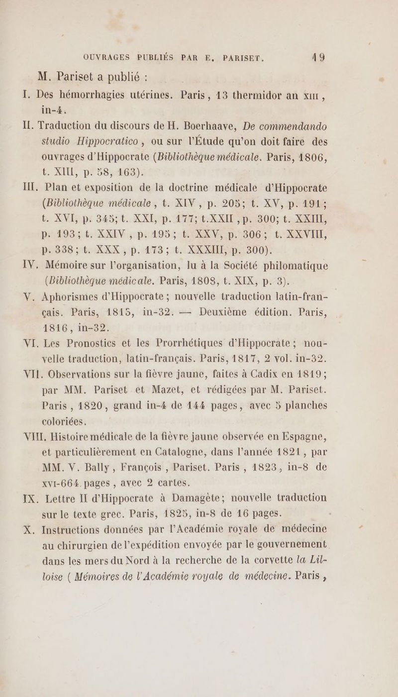 M. Pariset a publié : I. Des hémorrhagies utérines. Paris, 13 thermidor an x, in-4. IL. Traduction du discours de H. Boerhaave, De commendando studio Hippocratico , ou sur l'Étude qu’on doit faire des ouvrages d’'Hippocrate (Bibliothèque médicale. Paris, 1806, t. XIE, p'58; 463): HT, Plan et exposition de la doctrine médicale d’Hippocrate (Bibliothèque médicale , t. XIV , p. 205; t. XV, p. 191; t. XVE px 84551. XXI, p. AT XXI ,pu-800; 1. XXE, ps 193: 6. XXIV , p. 195; EH IXXV, p. 306; t. XXVIH, p.338; t. XXX , p. 173; t. XXXIII, p. 300). IV. Mémoire sur l’organisation, lu à la Société philomatique (Bibliothèque médicale. Paris, 1808, t. XIX, p. 3). V. Aphorismes d'Hippocrate ; nouvelle traduction latin-fran- çais. Paris, 1815, in-32. — Deuxième édition. Paris, 1816, in-32. VI. Les Pronostics et les Prorrhétiques d'Hippocrate ; nou- velle traduction, latin-français. Paris, 1817, 2 vol. in-32. VII. Observations sur la fièvre jaune, faites à Cadix en 1819; par MM. Pariset et Mazet, et rédigées par M. Pariset. Paris , 1820, grand in-4 de 144 pages, avec 5 planches coloriées. VIII, Histoire médicale de la fièvre jaune observée en Espagne, et particulièrement en Catalogne, dans l’année 1821, par MM. V. Bally, François , Pariset. Paris , 1823, in-8 de xvI-664. pages , avec 2 cartes. IX. Lettre Il d'Hippocrate à Damagète; nouvelle traduction sur le texte grec. Paris, 1825, in-8 de 16 pages. X. Instructions données par l’Académie royale de médecine au chirurgien de l'expédition envoyée par le gouvernement dans les mers du Nord à la recherche de la corvette læ Lil- loise ( Mémoires de l’Académie royale de médecine. Paris ,