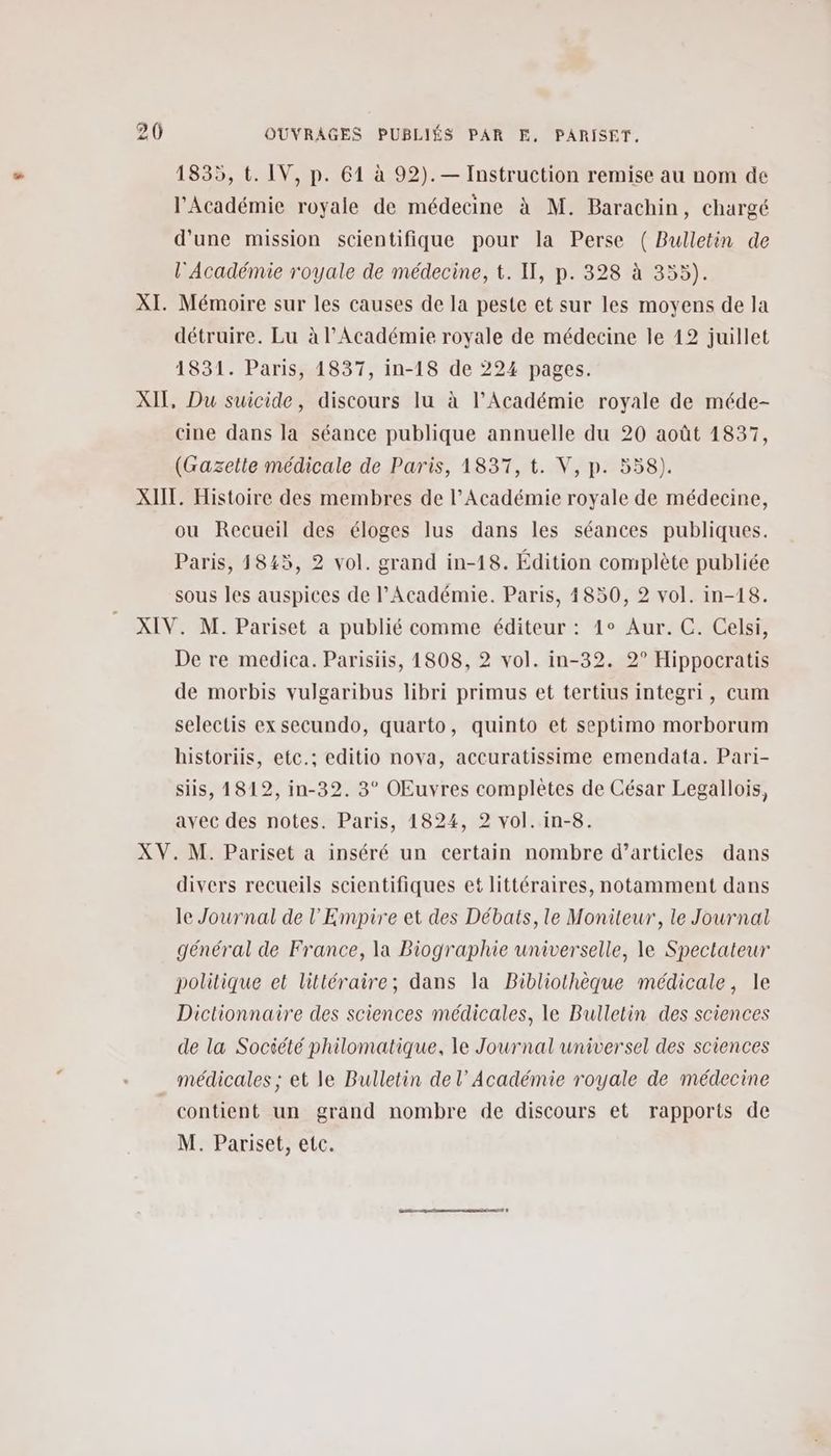 1835, t. IV, p. 61 à 92). — Instruction remise au nom de l'Académie royale de médecine à M. Barachin, chargé d'une mission scientifique pour la Perse ( Bulletin de l'Académie royale de médecine, t. Il, p. 328 à 355). XI. Mémoire sur les causes de la peste et sur les moyens de la détruire. Lu à l'Académie royale de médecine le 12 juillet 1831. Paris, 1837, in-18 de 224 pages. XII, Du suicide, discours Iu à l’Académie royale de méde- cine dans la séance publique annuelle du 20 août 1837, (Gazette médicale de Paris, 1837, t. V, p. 558). XIIT. Histoire des membres de l’Académie royale de médecine, ou Recueil des éloges lus dans les séances publiques. Paris, 1845, 2 vol. grand in-18. Édition complète publiée sous les auspices de l’Académie. Paris, 4850, 2 vol. in-18. XIV. M. Pariset a publié comme éditeur : 4° Aur. C. Celsi, De re medica. Parisiis, 1808, 2 vol. in-32. 2° Hippocratis de morbis vulgaribus libri primus et tertius integri, cum selectis ex secundo, quarto, quinto et septimo morborum historiis, etc.; editio nova, accuratissime emendata. Pari- siis, 1812, in-32. 3° OEuvres complètes de César Legallois, avec des notes. Paris, 1824, 2 vol. in-8. XV. M. Pariset a inséré un certain nombre d’articles dans divers recueils scientifiques et littéraires, notamment dans le Journal de l'Empire et des Débats, le Moniteur, le Journal général de France, la Biographie universelle, le Spectateur politique et littéraire; dans la Bibliothèque médicale, le Dictionnaire des sciences médicales, le Bulletin des sciences de la Société philomatique, le Journal universel des sciences médicales ; et le Bulletin del’ Académie royale de médecine contient un grand nombre de discours et rapports de M. Pariset, etc.