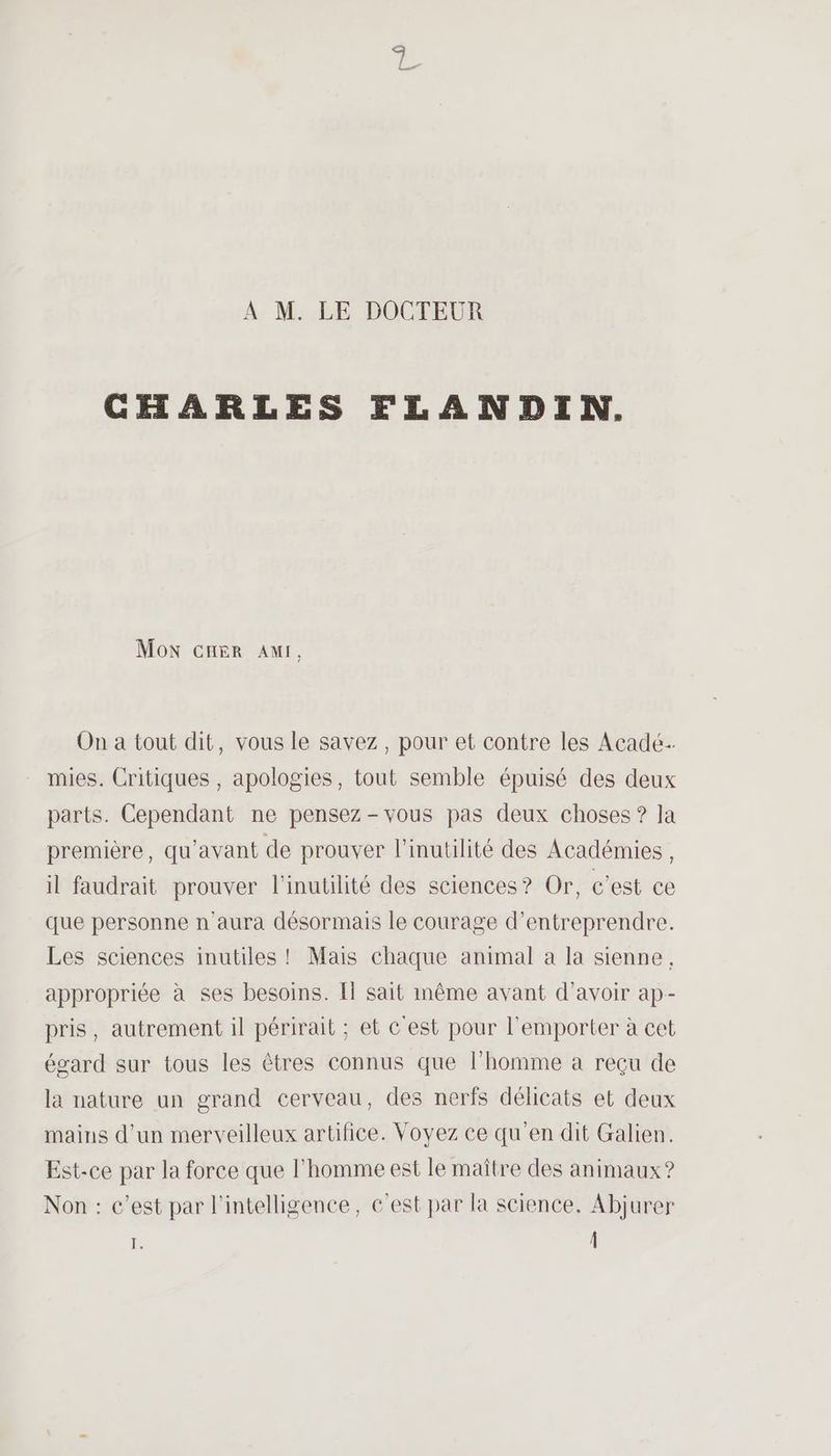 À M. LE DOCTEUR CHARLES FLANDIN. Mon crer AMI, On a tout dit, vous le savez, pour et contre les Acadé- mies. Critiques , apologies, tout semble épuisé des deux parts. Cependant ne pensez - vous pas deux choses ? la première, qu'avant de prouver l’inutilité des Académies , il faudrait prouver l'inutilité des sciences? Or, c’est ce que personne n'aura désormais le courage d'entreprendre. Les sciences inutiles ! Mais chaque animal à la sienne, appropriée à ses besoins. Il sait même avant d’avoir ap- pris, autrement il périrait ; et C'est pour l'emporter à cet égard sur tous les êtres connus que l’homme à reçu de la nature un grand cerveau, des nerfs délicats et deux mains d'un merveilleux artifice. Voyez ce qu’en dit Galien. Est-ce par Ja force que l'homme est le maître des animaux ? Non : c’est par l'intelligence, c’est par la science, Abjurer E. Â