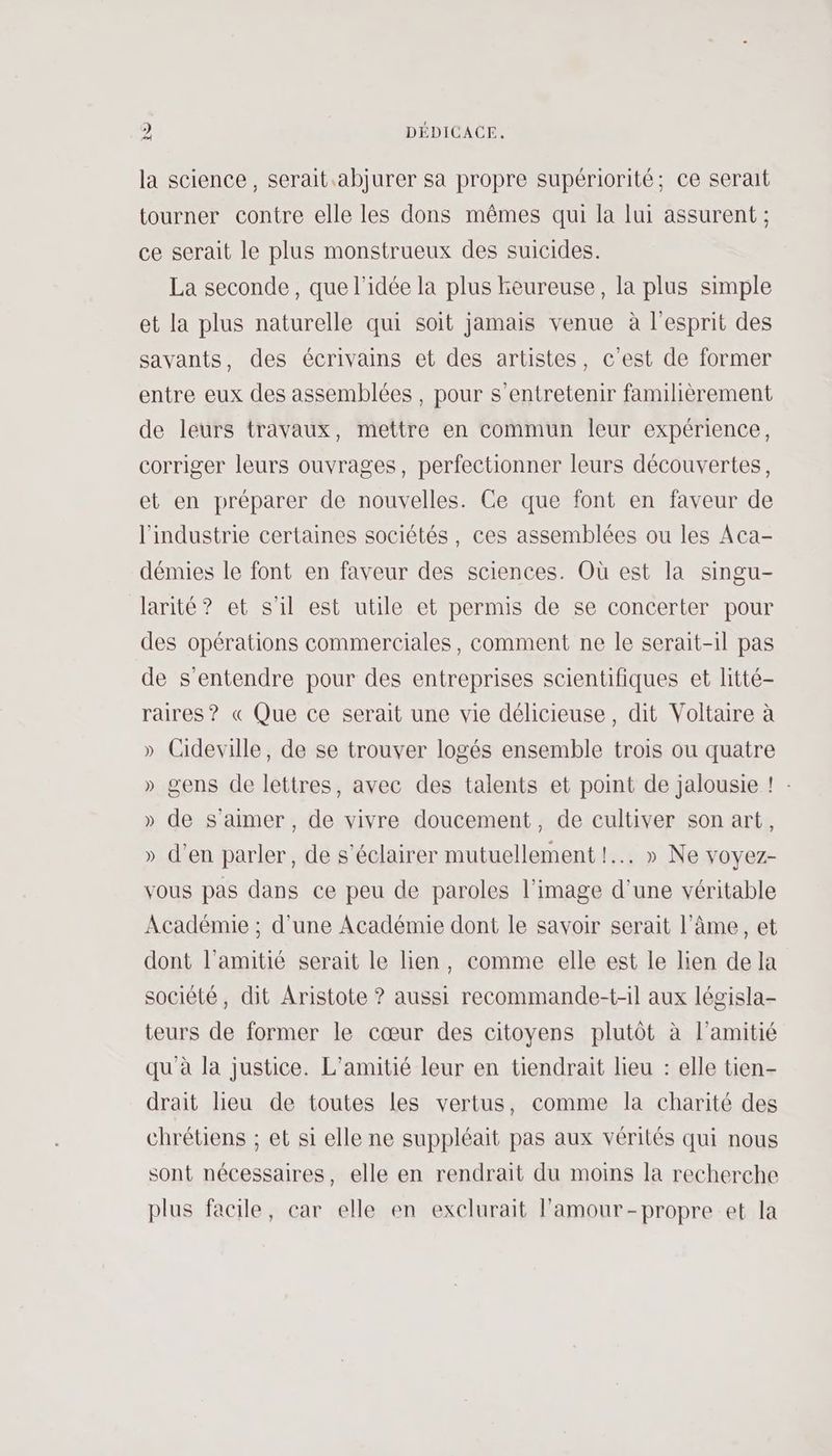 la science, serait .abjurer sa propre supériorité; ce serait tourner contre elle les dons mêmes qui la lui assurent ; ce serait le plus monstrueux des suicides. La seconde, que l'idée la plus beureuse, la plus simple et la plus naturelle qui soit jamais venue à l'esprit des savants, des écrivains et des artistes, c'est de former entre eux des assemblées, pour s’entretenir familièrement de leurs travaux, mettre en commun leur expérience, corriger leurs ouvrages, perfectionner leurs découvertes, et en préparer de nouvelles. Ce que font en faveur de l'industrie certaines sociétés, ces assemblées ou les Aca- démies le font en faveur des sciences. Où est la singu- larité? et s'il est utile et permis de se concerter pour des opérations commerciales, comment ne le serait-il pas de s'entendre pour des entreprises scientifiques et litté- raires? « Que ce serait une vie délicieuse, dit Voltaire à » Cideville, de se trouver logés ensemble trois ou quatre » gens de lettres, avec des talents et point de jalousie ! : » de s'aimer, de vivre doucement, de cultiver son art, » d'en parler, de s'éclairer mutuellement! » Ne voyez- vous pas dans ce peu de paroles l’image d’une véritable Académie ; d’une Académie dont le savoir serait l'âme , et dont l'amitié serait le lien, comme elle est le lien de la société, dit Aristote ? aussi recommande-t-il aux législa- teurs de former le cœur des citoyens plutôt à l'amitié qu'à la justice. L'amitié leur en tiendrait lieu : elle tien- drait lieu de toutes les vertus, comme la charité des chrétiens ; et si elle ne suppléait pas aux vérités qui nous sont nécessaires, elle en rendrait du moins la recherche plus facile, car elle en exelurait l'amour-propre et la