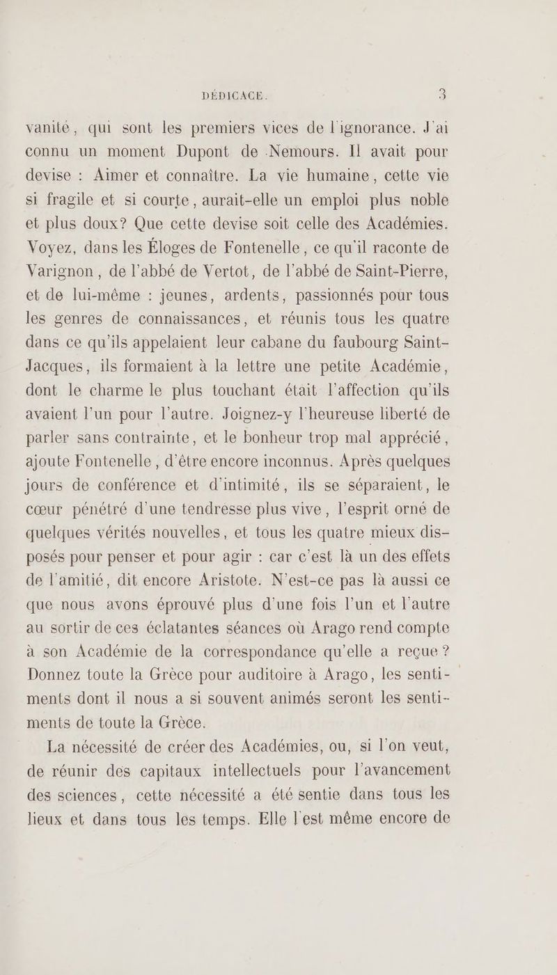 vanité, qui sont les premiers vices de l'ignorance. J'ai connu un moment Dupont de Nemours. Il avait pour devise : Aïmer et connaître. La vie humaine, cette vie si fragile et si courte, aurait-elle un emploi plus noble et plus doux? Que cette devise soit celle des Académies. Voyez, dans les Éloges de Fontenelle, ce qu'il raconte de Varignon, de l'abbé de Vertot, de l'abbé de Saint-Pierre, et de lui-même : jeunes, ardents, passionnés pour tous les genres de connaissances, et réunis tous les quatre dans ce qu'ils appelaient leur cabane du faubourg Saint- Jacques, ils formaient à la lettre une petite Académie, dont le charme le plus touchant était l'affection qu'ils avaient l’un pour l’autre. Joignez-y l'heureuse liberté de parler sans contrainte, et le bonheur trop mal apprécié, ajoute Fontenelle , d’être encore inconnus. Après quelques jours de conférence et d'intimité, ils se séparaient, le cœur pénétré d'une tendresse plus vive, l’esprit orné de quelques vérités nouvelles, et tous les quatre mieux dis- posés pour penser et pour agir : car c’est là un des effets de l'amitié, dit encore Aristote. N'est-ce pas là aussi ce que nous avons éprouvé plus d’une fois l’un et l’autre au sortir de ces éclatantes séances où Arago rend compte à son Académie de la correspondance qu'elle a reçue ? Donnez toute la Grèce pour auditoire à Arago, les senti- ments dont il nous à si souvent animés seront les senti- ments de toute la Grèce. La nécessité de créer des Académies, ou, si l’on veut, de réunir des capitaux intellectuels pour l'avancement des sciences, cette nécessité a été sentie dans tous les lieux et dans tous les temps. Elle l'est même encore de