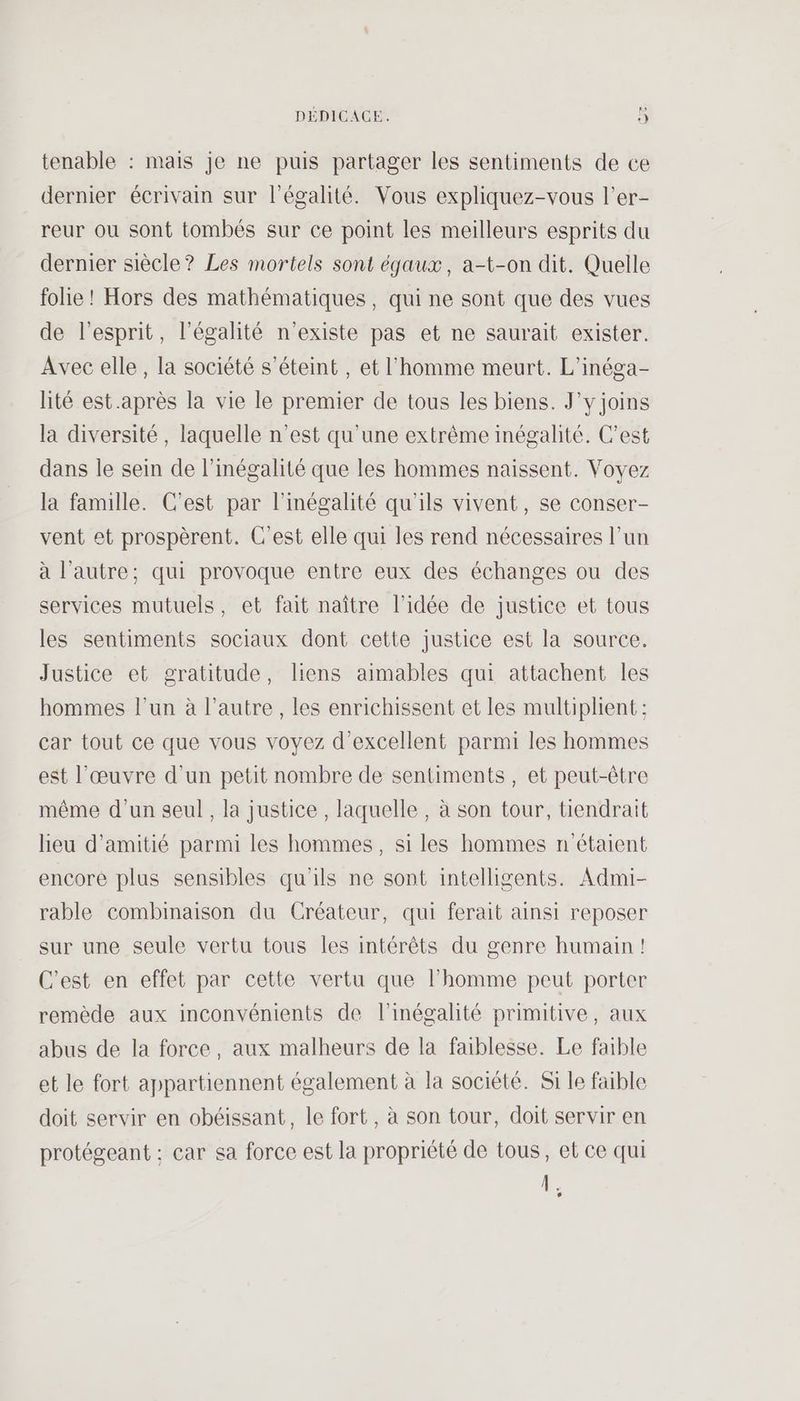 PE tenable : mais je ne puis partager les sentiments de ce dernier écrivain sur l'égalité. Vous expliquez-vous l’er- reur ou sont tombés sur ce point les meilleurs esprits du dernier siècle? Les mortels sont éjaux, a-t-on dit. Quelle folie ! Hors des mathématiques, qui ne sont que des vues de l'esprit, l'égalité n'existe pas et ne saurait exister. Avec elle, la société s'éteint, et l'homme meurt. L’inéga- lité est.après la vie le premier de tous les biens. J’y joins la diversité, laquelle n’est qu'une extrême inégalité. C'est dans le sein de l'inégalité que les hommes naissent. Voyez la famille. C'est par l'inégalité qu'ils vivent, se conser- vent et prospèrent. C’est elle qui les rend nécessaires l’un à l'autre; qui provoque entre eux des échanges ou des services mutuels, et fait naître l’idée de justice et tous les sentiments sociaux dont cette justice est la source. Justice et gratitude, liens aimables qui attachent les hommes l'un à l’autre, les enrichissent et les multiplient : car tout ce que vous voyez d'excellent parmi les hommes est l’œuvre d'un petit nombre de sentiments , et peut-être même d’un seul, la justice , laquelle, à son tour, tiendrait lieu d'amitié parmi les hommes, si les hommes n'étaient encore plus sensibles qu'ils ne sont intelligents. Admi- rable combinaison du Créateur, qui ferait ainsi reposer sur une seule vertu tous les intérêts du genre humain! C'est en effet par cette vertu que l’homme peut porter remède aux inconvénients de l'inégalité primitive, aux abus de la force, aux malheurs de la faiblesse. Le faible et le fort appartiennent également à la société. Si le faible doit servir en obéissant, le fort, à son tour, doit servir en protégeant :; car sa force est la propriété de tous, et ce qui À. L3