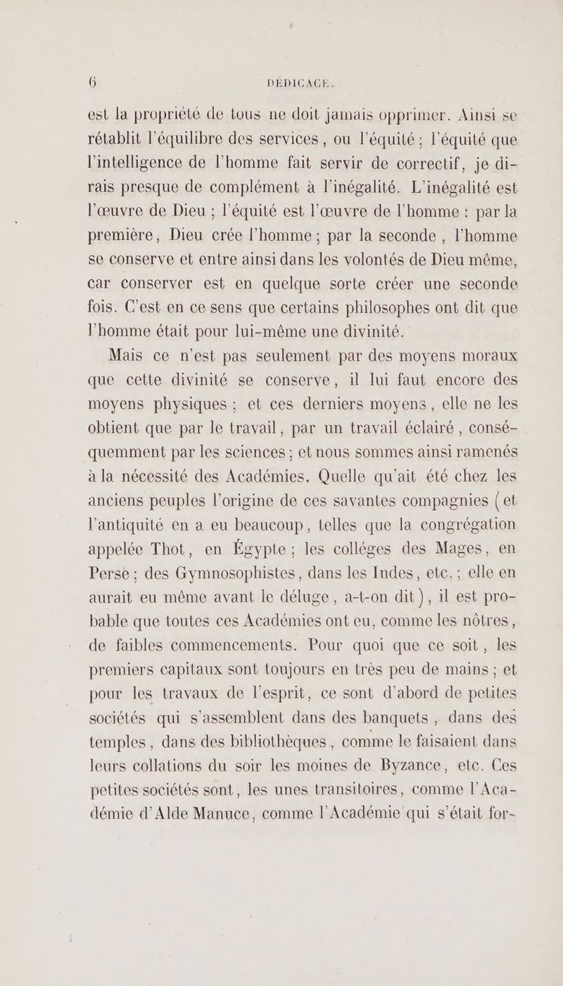 est la propriété de tous ne doit jamais opprimer. Ainsi se rétablit l'équilibre des services, ou l'équité ; l'équité que l'intelligence de l’homme fait servir de correctif, je di- rais presque de complément à l'inégalité. L'inégalité est l'œuvre de Dieu ; l'équité est l'œuvre de l'homme : par la première, Dieu crée l’homme ; par la seconde , l’homme se conserve et entre ainsi dans les volontés de Dieu même, car conserver est en quelque sorte créer une seconde fois. C'est en ce sens que certains philosophes ont dit que l’homme était pour lui-même une divinité. Mais ce n’est pas seulement par des moyens moraux que cette divinité se conserve, il lui faut encore des moyens physiques : et ces derniers moyens , elle ne les obtient que par le travail, par un travail éclairé , consé- quemment par les sciences ; et nous sommes ainsi ramenés à la nécessité des Académies. Quelle qu'ait été chez les anciens peuples l'origine de ces savantes compagnies (et l'antiquité en a eu beaucoup, telles que la congrégation appelée Thot, en Égypte ; les colléges des Mages, en Perse ; des Gymnosophistes, dans les Indes, etc.; elle en aurait eu même avant le déluge, a-t-on dit), il est pro- bable que toutes ces Académies ont eu, comme les nôtres, de faibles commencements. Pour quoi que ce soit, les premiers capitaux sont toujours en très peu de mains ; et pour les travaux de l'esprit, ce sont d’abord de petites sociétés qui s’assemblent dans des banquets , dans des temples, dans des bibliothèques, comme le faisaient dans leurs collations du soir les moines de Byzance, etc. Ces petites sociétés sont, les unes transitoires, comme l’Aca- démie d’Alde Manuce, comme l’Académie qui s'était for-