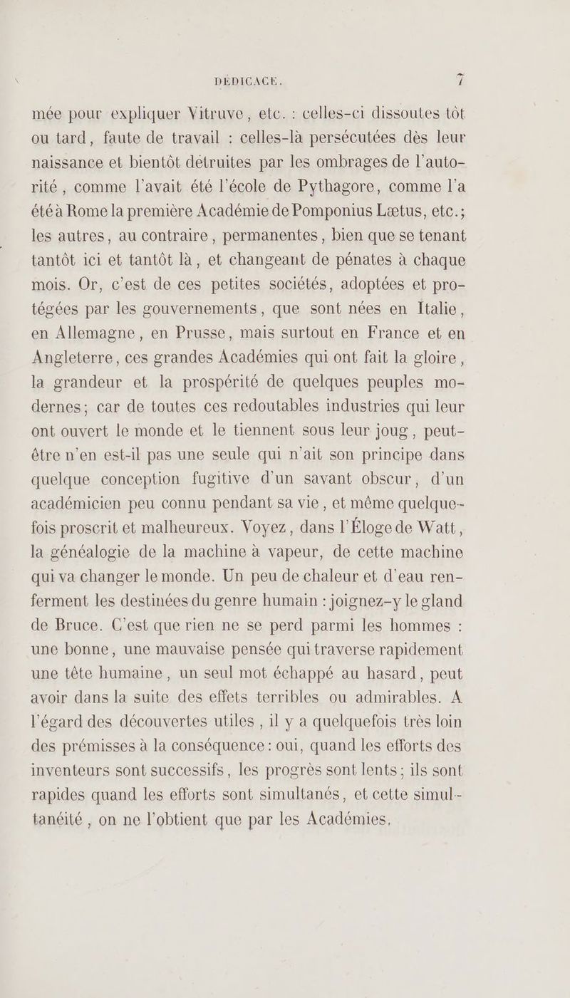 mée pour expliquer Vitruve, etc. : celles-ci dissoutes tôt ou tard, faute de travail : celles-là persécutées dès leur naissance et bientôt detruites par les ombrages de l’auto- rité, comme l'avait été l’école de Pythagore, comme l'a été à Rome la première Académie de Pomponius Lætus, etc.; les autres, au contraire, permanentes, bien que se tenant tantôt ici et tantôt là, et changeant de pénates à chaque mois. Or, c’est de ces petites sociétés, adoptées et pro- tégées par les gouvernements, que sont nées en Italie, en Allemagne, en Prusse, mais surtout en France et en Angleterre, ces grandes Académies qui ont fait la gloire, la grandeur et la prospérité de quelques peuples mo- dernes; car de toutes ces redoutables industries qui leur ont ouvert le monde et le tiennent sous leur joug, peut- être n’en est-il pas une seule qui n'ait son principe dans quelque conception fugitive d'un savant obscur, d'un académicien peu connu pendant sa vie, et même quelque-- fois proscrit et malheureux. Voyez, dans l’Éloge de Watt, la généalogie de la machine à vapeur, de cette machine qui va changer le monde. Un peu de chaleur et d'eau ren- ferment les destinées du genre humain : joignez-y le gland de Bruce. C’est que rien ne se perd parmi les hommes : une bonne, une mauvaise pensée qui traverse rapidement une tête humaine, un seul mot échappé au hasard, peut avoir dans la suite des effets terribles ou admirables. A l'égard des découvertes utiles , 1l y a quelquefois très loin des prémisses à la conséquence : oui, quand les efforts des inventeurs sont successifs, les progrès sont lents; ils sont rapides quand les efforts sont simultanés, et cette simul-- tanéité , on ne l'obtient que par les Académies,