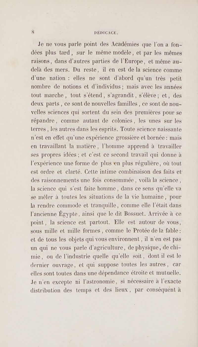 Je ne vous parle point des Académies que l’on a fon- dées plus tard, sur le même modele, et par les mêmes raisons, dans d’autres parties de l'Europe, et même au- delà des mers. Du reste, il en est de la science comme d'une nation : elles ne sont d'abord qu’un très petit nombre de notions et d'individus ; mais avec les années tout marche, tout s'étend, s'agrandit, s'élève; et, des deux parts, ce sont de nouvelles familles , ce sont de nou- velles sciences qui sortent du sein des premières pour se répandre, comme autant de colonies, les unes sur les terres , les autres dans les esprits. Toute science naissante n'est en effet qu'une expérience grossière et bornée : mais en travaillant la matière, l’homme apprend à travailler ses propres idées ; et c’est ce second travail qui donne à l'expérience une forme de plus ‘en plus régulière, où tout est ordre et clarté. Cette intime combinaison des faits et des raisonnements une fois consommée, voilà la science, la science qui s’est faite homme, dans ce sens qu'elle va se mêler à toutes les situations de la vie humaine, pour la rendre commode et tranquille, comme elle l'était dans l'ancienne Égypte, ainsi que le dit Bossuet. Arrivée à ce point, la science est partout. Elle est autour de vous, sous mille et mille formes, comme le Protée de la fable : et de tous les objets qui vous environnent, il n'en est pas un qui ne vous parle d'agriculture, de physique, de chi- mie, ou de l'industrie quelle qu'elle soit, dont il est le dernier ouvrage, et qui suppose toutes les autres, car elles sont toutes dans une dépendance étroite et mutuelle. Je n'en excepte ni l'astronomie, si nécessaire à l'exacte distribution des temps et des lieux, par conséquent à