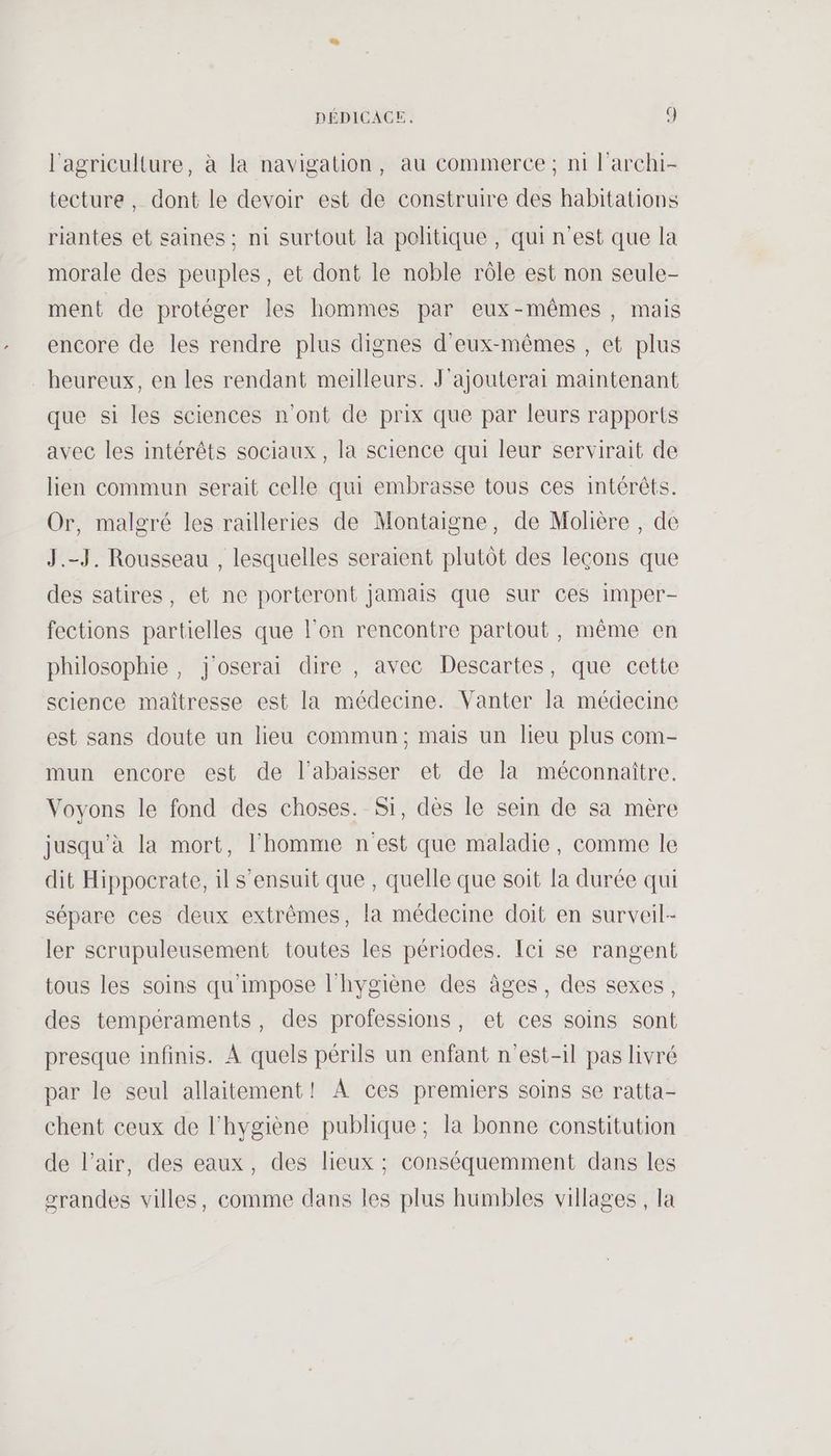 l'agriculture, à la navigation, au commerce ; ni l’archi- tecture, dont le devoir est de construire des habitations riantes et saines ; ni surtout la politique, qui n’est que la morale des peuples, et dont le noble rôle est non seule- ment de protéger les hommes par eux-mêmes, mais encore de les rendre plus dignes d'eux-mêmes , et plus heureux, en les rendant meilleurs. J'ajouterai maintenant que si les sciences n'ont de prix que par leurs rapports avec les intérêts sociaux, la science qui leur servirait de lien commun serait celle qui embrasse tous ces intérêts. Or, malgré les railleries de Montaigne, de Molière , de J.-J. Rousseau , lesquelles seraient plutôt des leçons que des satires, et ne porteront jamais que sur ces imper- fections partielles que l'on rencontre partout, même en philosophie, j'oserai dire , avec Descartes, que cette science maitresse est la médecine. Vanter la médecine est sans doute un lieu commun; mais un lieu plus com- mun encore est de l’abaisser et de la méconnaitre. Voyons le fond des choses. Si, dès le sein de sa mère jusqu'à la mort, l’homme nest que maladie, comme le dit Hippocrate, il s'ensuit que , quelle que soit la durée qui sépare ces deux extrêmes, la médecine doit en surveil- ler scrupuleusement toutes les périodes. Ici se rangent tous les soins qu'impose l'hygiène des âges, des sexes, des tempéraments, des professions, et ces soins sont presque infinis. À quels périls un enfant n'est-il pas livré par le seul allaitement! À ces premiers soins se ratta- chent ceux de l'hygiène publique; la bonne constitution de l’air, des eaux, des lieux ; conséquemment dans les srandes villes, comme dans les plus humbles villages , la
