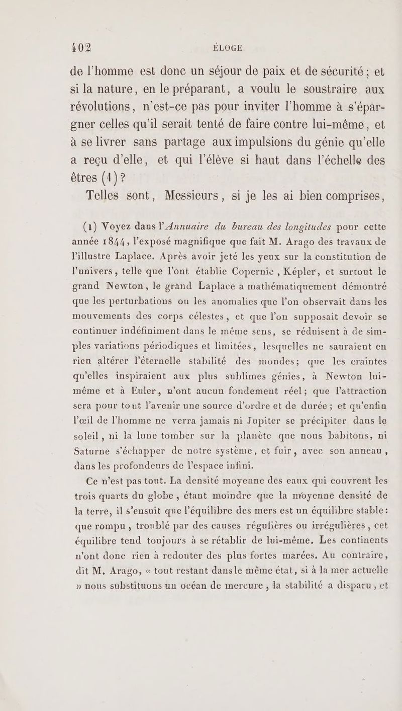 de l’homme est donc un séjour de paix et de sécurité ; et si la nature, en le préparant, a voulu le soustraire aux révolutions, n'est-ce pas pour inviter l'homme à s’épar- gner celles qu'il serait tenté de faire contre lui-même, et à se livrer sans partage aux impulsions du génie qu'elle a reçu d'elle, et qui l'élève si haut dans l'échelle des êtres (1)? Telles sont, Messieurs, si je les ai bien comprises, (1) Voyez dans l'Annuaire du bureau des longitudes pour cette année 1844, l'exposé magnifique que fait M. Arago des travaux de l'illustre Laplace. Après avoir jeté les yeux sur la constitution de l'univers, telle que l'ont établie Copernic , Képler, et surtout le grand Newton, le grand Laplace a mathématiquement démontré que les perturbations ou les anomalies que l’on observait dans les mouvements des corps célestes, et que l’on supposait devoir se continuer indéfiniment dans le même sens, se réduisent à de sim- ples variations périodiques et limitées, lesquelles ne sauraient en rien altérer l’éternelle stabilité des mondes; qne les craintes qu'elles inspiraient aux plus sublimes génies, à Newton lui- même et à Euler, n’ont aucun fondement réel; que l'attraction sera pour tout l'avenir une source d'ordre et de durée; et qu’enfin l'œil de l'homme ne verra jamais ni Jupiter se précipiter dans le soleil, ni la lune tomber sur la planète que nous babitons, ni Saturne s'échapper de notre système, et fuir, avec son anneau, dans les profondeurs de l’espace infini. Ce n’est pas tout. La densité moyenne des eaux qui couvrent les trois quarts du globe , étant moindre que la moyenne densité de la terre, il s’ensuit que l'équilibre des mers est un équilibre stable: que rompu , troublé par des causes régulières ou irrégulières, cet équilibre tend toujours à se rétablir de lui-même. Les continents n'ont donc rien à redouter des plus fortes marées. Au contraire, dit M. Arago, « tout restant dansle même état, si à la mer actuelle » nous substituons un océan de mercure, la stabilité a disparu, et