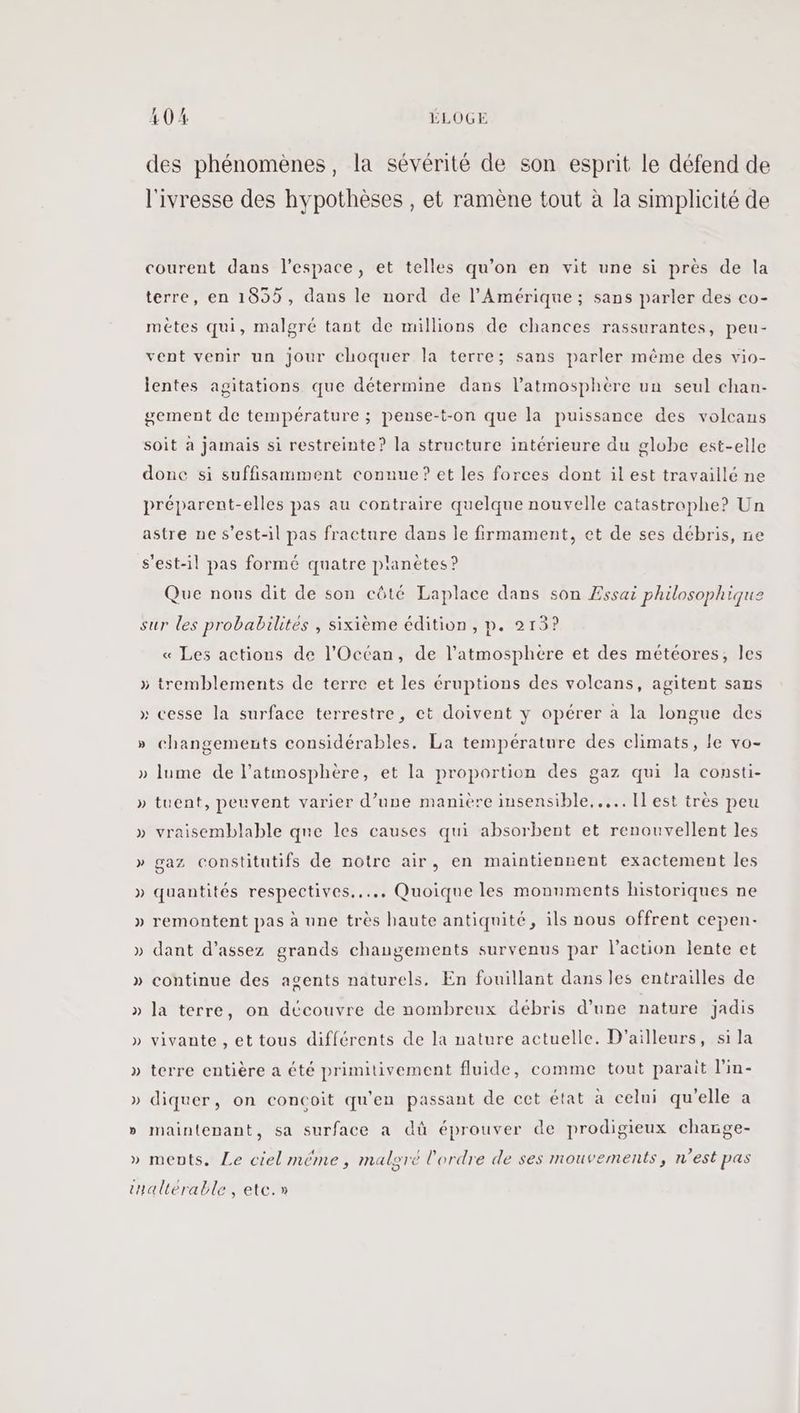 des phénomènes, la sévérité de son esprit le défend de l'ivresse des hypothèses , et ramène tout à la simplicité de courent dans l’espace, et telles qu’on en vit une si près de la terre, en 1855, dans le nord de l'Amérique ; sans parler des co- métes qui, malgré tant de millions de chances rassurantes, peu- vent venir un jour choquer la terre; sans parler même des vio- lentes agitations que détermine dans l'atmosphère un seul chan- gement de température ; pense-t-on que la puissance des volcans soit à jamais si restreinte? la structure intérieure du globe est-elle donc si suffisamment connue? et les forces dont il est travaillé ne préparent-elles pas au contraire quelque nouvelle catastrophe? Un astre ne s'est-il pas fracture dans le firmament, et de ses débris, ne s'est-il pas formé quatre planètes ? Que nous dit de son côté Laplace dans son Essai philosophique sur les probabilités , sixième édition , p. 213? « Les actions de l'Océan, de l’atmosphére et des météores, les > tremblements de terre et les éruptions des volcans, agitent sans Ce cesse la surface terrestre, ct doivent y opérer à la longue des » changements considérables. La température des climats, le vo- » lume de l'atmosphère, et la proportion des gaz qui la consti- tuent, peuvent varier d’une manière insensible... Il est très peu a DA vraisemblable que les causes qui absorbent et renouvellent les gaz constitutifs de notre air, en maintiennent exactement les quantités respectives... Quoique les monuments historiques ne remontent pas à une très haute antiquité, ils nous offrent cepen- dant d'assez grands changements survenus par l’action lente et continue des agents naturels. En fouillant dans les entrailles de la terre, on découvre de nombreux débris d’une nature jadis vivante , et tous différents de la nature actuelle. D'ailleurs, si la » terre entière a été primitivement fluide, comme tout parait l'in- » diquer, on concoit qu'en passant de cet état à celni qu'elle a » maintenant, sa surface a dû éprouver de prodigieux charge- : ments. Le ciel méme, malore l'ordre de ses mouvements, n'est pas tHallérable, etc.»