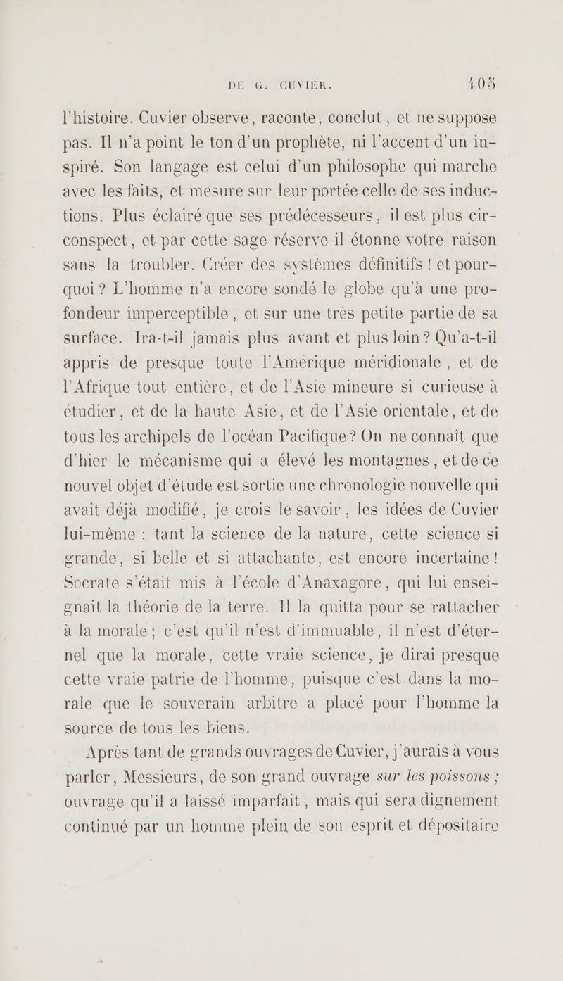 l'histoire. Cuvier observe, raconte, conclut, et ne suppose pas. Il n’a point le ton d’un prophète, ni l'accent d'un in- spiré. Son langage est celui d'un philosophe qui marche avec les faits, et mesure sur leur portée celle de ses induc- tions. Plus éclairé que ses prédécesseurs, 1lest plus cir- conspect, et par cette sage réserve 1l étonne votre raison sans la troubler. Créer des systèmes définitifs ! et pour- quoi ? L'homme n'a encore sondé le globe qu'à une pro- fondeur imperceptible, et sur une très petite partie de sa surface. Ira-t-il jamais plus avant et plus loin ? Qu'a-t-il appris de presque toute l’Amerique méridionale , et de l'Afrique tout entière, et de l'Asie mineure si curieuse à étudier, et de la haute Asie, et de l'Asie orientale, et de tous les archipels de l'océan Pacifique ? On ne connaît que d'hier le mécanisme qui a élevé les montagnes, et de ce nouvel objet d'étude est sortie une chronologie nouvelle qui avait déjà modifié, je crois le savoir , les idées de Cuvier lui-même : tant la science de la nature, cette science si grande, si belle et si attachante, est encore incertaine ! Socrate s'était mis à l'école d'Anaxagore, qui lui ensei- gnait la théorie de la terre. Il la quitta pour se rattacher à la morale; c’est qu'il n'est d'immuable, il n’est d’éter- nel que la morale, cette vraie science, je dirai presque cette vraie patrie de l’homme, puisque c'est dans la mo- rale que le souverain arbitre à placé pour l’homme la source de tous les biens. Après tant de grands ouvrages de Cuvier, j'aurais à vous parler, Messieurs, de son grand ouvrage sur les poissons ; ouvrage qu'il a laissé imparfait, mais qui sera dignement continué par un homme plein de son esprit et dépositaire