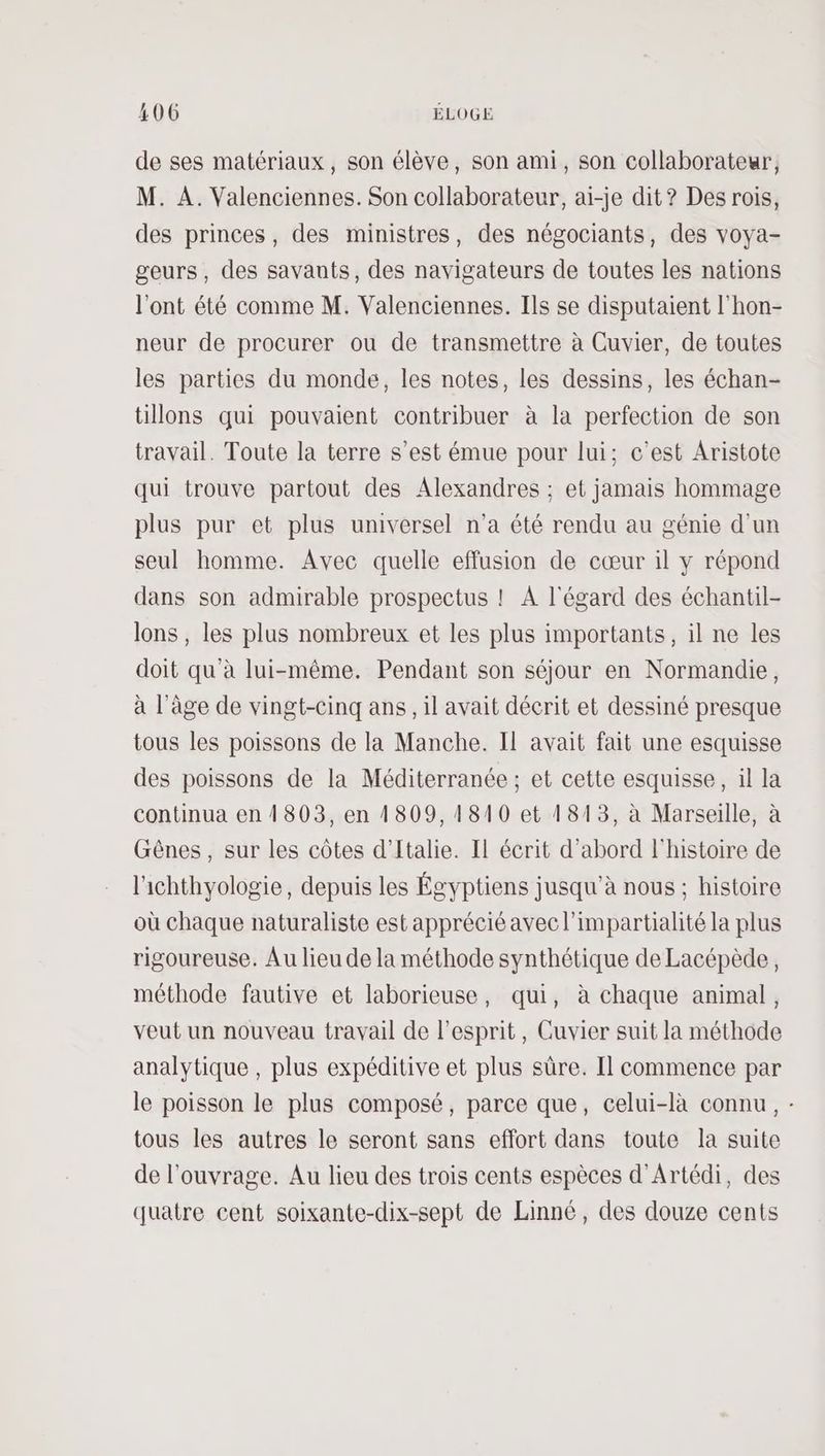 de ses matériaux, son élève, son ami, son collaborateur, M. A. Valenciennes. Son collaborateur, ai-je dit? Des rois, des princes, des ministres, des négociants, des voya- geurs, des savants, des navigateurs de toutes les nations l'ont été comme M. Valenciennes. Ils se disputaient l'hon- neur de procurer ou de transmettre à Cuvier, de toutes les parties du monde, les notes, les dessins, les échan- tillons qui pouvaient contribuer à la perfection de son travail. Toute la terre s’est émue pour lui; c’est Aristote qui trouve partout des Alexandres ; et jamais hommage plus pur et plus universel n'a été rendu au génie d’un seul homme. Avec quelle effusion de cœur il y répond dans son admirable prospectus ! A l'égard des échantil- lons , les plus nombreux et les plus importants, il ne les doit qu'à lui-même. Pendant son séjour en Normandie, à l’âge de vingt-cinq ans, il avait décrit et dessiné presque tous les poissons de la Manche. Il avait fait une esquisse des poissons de la Méditerranée ; et cette esquisse, il la continua en 1803, en 1809, 1810 et 1813, à Marseille, à Gênes, sur les côtes d'Italie. Il écrit d’abord l'histoire de l'ichthyologie, depuis les Égyptiens jusqu’à nous ; histoire où chaque naturaliste est apprécié avec l’impartialité la plus rigoureuse. Au lieu de la méthode synthétique de Lacépède, méthode fautive et laborieuse, qui, à chaque animal, veut un nouveau travail de esprit, Guvier suit la méthode analytique , plus expéditive et plus sûre. Il commence par le poisson le plus composé, parce que, celui-là connu, : tous les autres le seront sans effort dans toute la suite de l'ouvrage. Au lieu des trois cents espèces d'Artédi, des quatre cent soixante-dix-sept de Linné, des douze cents