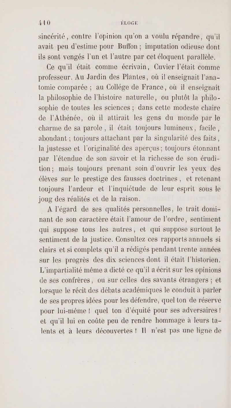 sincérité, contre l'opinion qu'on a voulu répandre, qu'il avait peu d'estime pour Buffon ; imputation odieuse dont ils sont vengés l'un et l’autre par cet éloquent parallèle. Ce qu'il était comme écrivain, Cuvier l'était comme professeur. Au Jardin des Plantes, où il enseignait l’ana- tomie comparée ; au Collège de France, où il enseignait la philosophie de l'histoire naturelle, ou plutôt la philo- sophie de toutes les sciences ; dans cette modeste chaire de l’Athénée, où il attirait les gens du monde par le charme de sa parole , il était toujours lumineux, facile, abondant ; toujours attachant par la singularité des faits, la justesse et l'originalité des aperçus; toujours étonnant par l'étendue de son savoir et la richesse de son érudi- tion; mais toujours prenant soin d'ouvrir les yeux des élèves sur le prestige des fausses doctrines, et retenant toujours l’ardeur et l'inquiétude de leur esprit sous le joug des réalités et de la raison. A l'égard de ses qualités personnelles, le trait domi- nant de son caractère était l'amour de l’ordre, sentiment qui suppose tous les autres, et qui suppose surtout le sentiment de la justice. Consultez ces rapports annuels si clairs et si complets qu'il a rédigés pendant trente années sur les progrès des dix sciences dont il était l'historien. L'impartialité même a dieté ce qu'il a écrit sur les opinions de ses confrères, ou sur celles des savants étrangers ; et lorsque le récit des débats académiques le conduit à parler de ses propres idées pour les défendre, quel ton de réserve pour lui-même ! quel ton d'équité pour ses adversaires ! et qu'il lui en coûte peu de rendre hommage à leurs ta- lents et à leurs découvertes ! IT n’est pas une ligne de