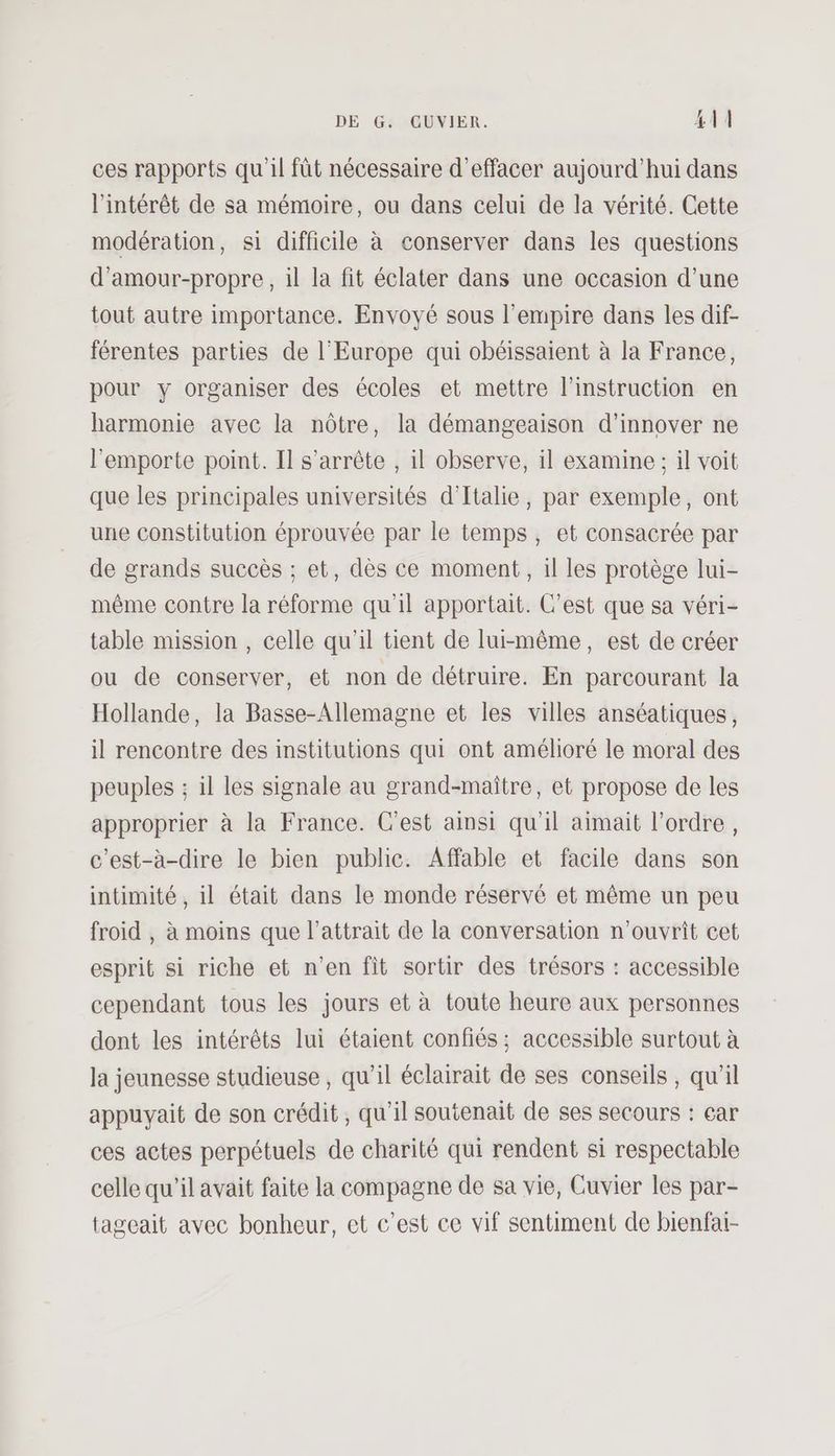 ces rapports qu'il fût nécessaire d'effacer aujourd’hui dans l'intérêt de sa mémoire, ou dans celui de la vérité. Cette modération, si difficile à conserver dans les questions d’amour-propre, il la fit éclater dans une occasion d’une tout autre importance. Envoyé sous l'empire dans les dif- férentes parties de l’Europe qui obéissaient à la France, pour y organiser des écoles et mettre l'instruction en harmonie avec la nôtre, la démangeaison d'innover ne l'emporte point. Il s'arrête , il observe, il examine ; il voit que les principales universités d'Italie, par exemple, ont une constitution éprouvée par le temps, et consacrée par de grands succès ; et, dès ce moment, il les protège lui- même contre la réforme qu’il apportait. C’est que sa véri- table mission , celle qu'il tient de lui-même, est de créer ou de conserver, et non de détruire. En parcourant la Hollande, la Basse-Allemagne et les villes anséatiques, il rencontre des institutions qui ont amélioré le moral des peuples ; il les signale au grand-maître, et propose de les approprier à la France. C'est ainsi qu'il aimait l’ordre, c’est-à-dire le bien public. Affable et facile dans son intimité, il était dans le monde réservé et même un peu froid , à moins que l'attrait de la conversation n’ouvrît cet esprit si riche et n’en fit sortir des trésors : accessible cependant tous les jours et à toute heure aux personnes dont les intérêts lui étaient confiés ; accessible surtout à la jeunesse studieuse , qu’il éclairait de ses conseils , qu’il appuyait de son crédit, qu’il soutenait de ses secours : car ces actes perpétuels de charité qui rendent si respectable celle qu'il avait faite la compagne de sa vie, Cuvier les par- tageait avec bonheur, et c’est ce vif sentiment de bienfai-