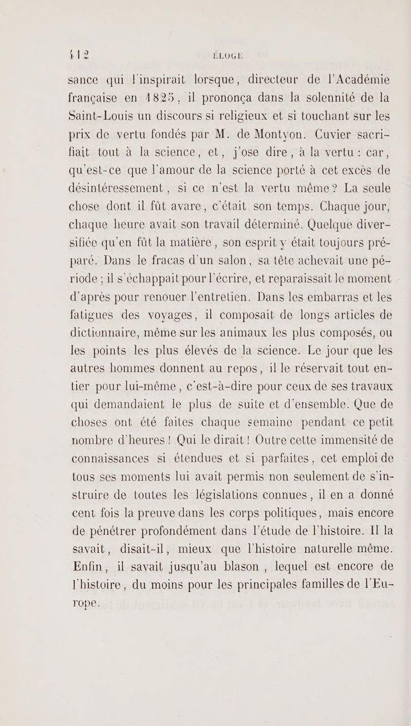 12 142 ÉLOGE sance qui linspirait lorsque, directeur de l’Académie française en 1825, il prononça dans la solennité de la Saint-Louis un discours si religieux et si touchant sur les prix de vertu fondés par M. de Montyon. Cuvier sacri- fiat tout à la science, et, j'ose dire, à la vertu: car, qu'est-ce que l'amour de la science porté à cet excès de désintéressement , si ce n'est la vertu même? La seule chose dont il fût avare, c'était son temps. Chaque jour, chaque heure avait son travail déterminé. Quelque diver- sifiée qu'en fût la matière, son esprit y était toujours pré- paré. Dans le fracas d'un salon, sa tête achevait une pé- riode ; il s échappait pour l'écrire, et reparaissait le moment d'après pour renouer l'entretien. Dans les embarras et les fatigues des voyages, il composait de longs articles de dictionnaire, même sur les animaux les plus composés, ou les points les plus élevés de la science. Le jour que les autres hommes donnent au repos, 1l le réservait tout en- tier pour lui-même, c'est-à-dire pour ceux de ses travaux qui demandaient le plus de suite et d'ensemble. Que de choses ont été faites chaque semaine pendant ce petit nombre d'heures ! Qui le dirait ! Outre cette immensité de connaissances si étendues et si parfaites, cet emploi de tous ses moments lui avait permis non seulement de s'in- struire de toutes les législations connues , il en a donné cent fois la preuve dans les corps politiques, mais encore de pénétrer profondément dans l'étude de l'histoire. I la savait, disait-il, mieux que l’histoire naturelle même. Enfin, il savait jusqu'au blason , lequel est encore de l'histoire, du moins pour les principales familles de l'Eu- rope.