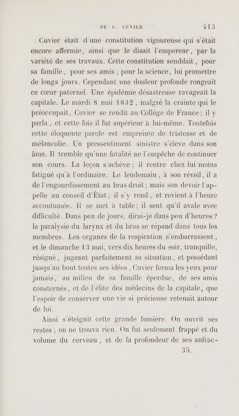 Cuvier était d'une constitution vigoureuse qui s'était encore affermie, ainsi que le disait l'empereur, par la variété de ses travaux. Cette constitution semblait, pour sa famille, pour ses amis , pour la science, lui promettre de longs jours. Cependant une douleur profonde rongeait ce cœur paternel. Une épidémie désastreuse ravageait la capitale. Le mardi 8 mai 1832, malgré la crainte qui le préoccupait, Cuvier se rendit au Collége de France; il y parla , et cette fois 1l fut supérieur à lui-même. Toutefois cette éloquente parole est empreinte de tristesse et de mélancolie. Un pressentiment sinistre s'élève dans son ame. Il tremble qu'une fatalité ne l'empêche de continuer son cours. La leçon s'achève ; il rentre chez lui moins fatigué qu à l'ordinaire. Le lendemain, à son réveil, il a de l’engourdissement au bras droit; mais son devoir l'ap- pelle au conseil d'État; il s'y rend, et revient à l'heure accoutumée. il se met à table: il sent qu'il avale avec difficulté. Dans peu de jours, dirai-je dans peu d'heures ? la paralysie du larynx et du bras se répand dans tous les membres. Les organes de la respiration S’embarrassent, et le dimanche 13 mai, vers dix heures du soir, tranquille, résigné, jugeant parfaitement sa situation, et possédant jusqu'au bout toutes ses idées , Cuvier ferma les yeux pour jamais, au milieu de sa famille éperdue, de ses amis consternés, et de l'élite des médecins de la capitale, que l'espoir de conserver une vie si précieuse retenait autour de lui. Ainsi séteignit cette grande lumière. On ouvrit ses restes ; on ne trouva rien. On fut seulement frappé et du volume du cerveau, et de la profondeur de ses anfrac-- do!