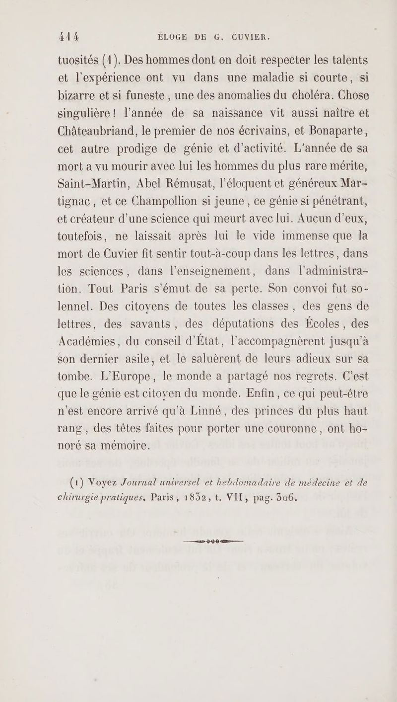 AE ÉLOGE DE G. CUVIER. tuosités (1). Des hommes dont on doit respecter les talents et l'expérience ont vu dans une maladie si courte, si bizarre et si funeste , une des anomalies du choléra. Chose singulière! l’année de sa naissance vit aussi naître et Châteaubriand, le premier de nos écrivains, et Bonaparte, cet autre prodige de génie et d'activité. L'année de sa mort a vu mourir avec lui les hommes du plus rare mérite, Saint-Martin, Abel Rémusat, l’éloquent et généreux Mar- tignac, et ce Champollion si jeune, ce génie si pénétrant, et créateur d’une science qui meurt avec lui. Aucun d’eux, toutefois, ne laissait après lui le vide immense que la mort de Cuvier fit sentir tout-à-coup dans les lettres, dans les sciences, dans l’enseignement, dans l’administra- tion. Tout Paris s’émut de sa perte. Son convoi fut so- lennel. Des citoyens de toutes les classes, des gens de lettres, des savants, des députations des Écoles , des Académies, du conseil d'État, l'accompagnèrent jusqu'à son dernier asile, et le saluèrent de leurs adieux sur sa tombe. L'Europe, le monde a partagé nos regrets. C’est que le génie est citoyen du monde. Enfin, ce qui peut-être n'est encore arrivé qu'à Linné, des princes du plus haut rang , des têtes faites pour porter une couronne, ont ho- noré sa mémoire. (1) Voyez Journal universel et hebdomadaire de médecine et de chirurgie pratiques. Paris, 1852,t, VII, pag. 306.
