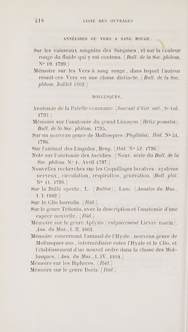 ANNÉLIDES OU VERS A SANG ROUGE. : Sur les vaisseaux sanguins des Sangsues , et sur la couleur rouge du fluide qui v est contenu. ( Bull. de la Soc. philom. N°9#17087) Mémoire sur les Vers à sang rouge, dans lequel l'auteur réunit ces Vers en une classe distincte. { Bull. de la Soc. plilom. Juillet 1802.) MOLLUSQUES. Anatomie de la Patelle commune. (Journal d’hist. nat., ?e Vol. 11927 Mémoire sur l'anatomie du grand Limacçon (Helix pomaltia). Bull. de la Soc. philom. 1795. Sur un nouveau genre de Mollusques (Phyllidia). Ibid. Ne 51. 1796. Sur l'animal des Lingules, Brug. (/bid. N° 52. 1796.) Note sur l'anatomie des Ascidies. (Nouv. série du Bull. de la Soc. philom. N° 1. Avril 1797.) Nouvelles recherches sur les Coquillages bivalves : système nerveux, circulation, respiration, génération. (Bull. phil. NoAT21195:) Sur Ja Bulla aperta, L. ( Bullea), Lam. (Annales du Mus., 1142027 Sur le Clio borealis. (7bid.) Sur le genre Tritonia, avec la description et l'anatomie d'une espèce nouvelle. (Zbid.) Mémoire sur le genre Aplysia (vulgairement Lièvre marin). Ann. du Mus., t. IT. 1803. Mémoire concernant l'animal de l'Hvale , nouveau genre de Mollusques nus , intermédiaire entre l'Hyale et le Clio, et l'établissement d'un nouvel ordre dans la classe des Mol- lusques. (Ann. du Mus., t. IV. 1504.) Mémoire sur les Biphores. (/bid.) Mémoire sur le genre Doris. (/bid.)