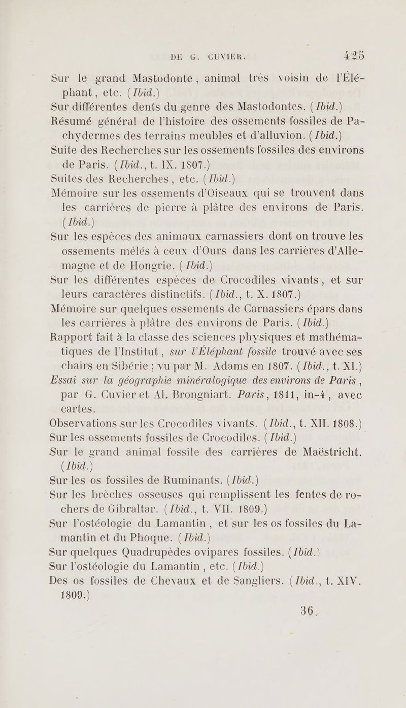 , Sur le grand Mastodonte, animal très voisin de lÉlé- phant, etc. (Jbid.) Sur différentes dents du genre des Mastodontes. (Jbid.) Résumé général de l'histoire des ossements fossiles de Pa- chydermes des terrains meubles et d’alluvion. ( /bid.) Suite des Recherches sur les ossements fossiles des environs dé Paris. (1bid, 61X24807:) Suites des Recherches, etc. (/bid.) Mémoire sur les ossements d'Oiseaux qui se trouvent dans les carrières de pierre à plâtre des environs de Paris. ( Ibid.) Sur les espèces des animaux carnassiers dont on trouve les ossements mêlés à ceux d'Ours dans les carrières d’Alle- magne et de Hongrie. ( Zbid.) Sur les différentes espèces de Crocodiles vivants, et sur leurs caractères distinctifs. ( /bid., t. X. 1807.) Mémoire sur quelques ossements de Carnassiers épars dans les carrières à plâtre des environs de Paris. (/bid.) Rapport fait à la classe des sciences physiques et mathéma- tiques de l'Institut, sur l’Éléphant fossile trouvé avec ses chairs en Sibérie ; vu par M. Adams en 1807. ( Zbid., t. XI.) Essai sur la géographie minéralogique des environs de Paris, par G. Cuvier et AÏ. Brongniart. Paris, 1811, in-4, avec cartes. Observations sur les Crocodiles vivants. (Jbid., t. XIT. 1508.) Sur les ossements fossiles de Crocodiles. ( Zbid.) Sur le grand animal fossile des carrières de Maëstricht. ( Ibid.) Sur les os fossiles de Ruminants. (Jbid.) Sur les brèches osseuses qui remplissent les fentes de ro- chers de Gibraltar. { Zbid., t. VII. 1809.) Sur l’ostéologie du Lamantin, et sur les os fossiles du La- mantin et du Phoque. ( Zbid.) Sur quelques Quadrupèdes ovipares fossiles. (/bid.\ Sur l’ostéologie du Lamantin, etc. (/bid.) Des os fossiles de Chevaux et de Sangliers. (Zbid., t. XIV. 1809.) 36.