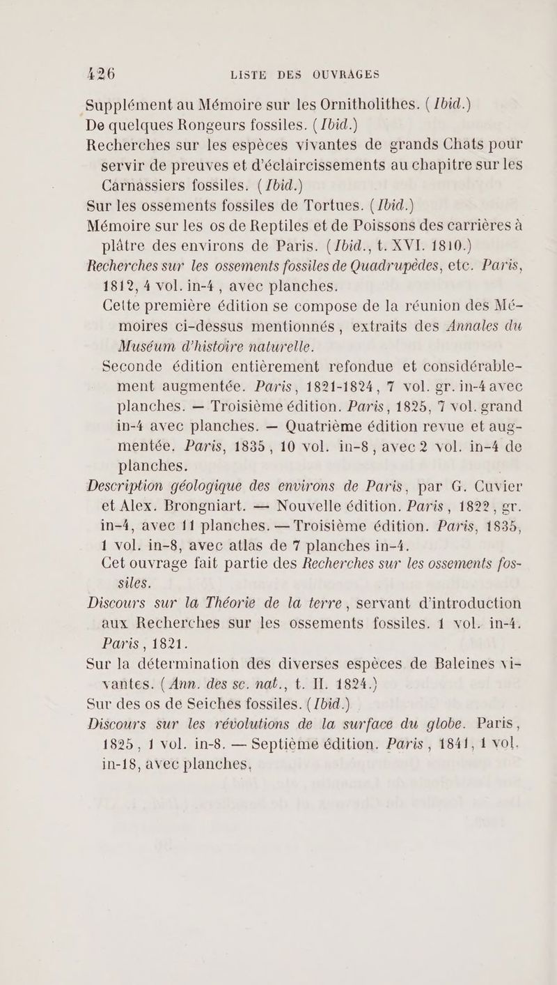 Supplément au Mémoire sur les Ornitholithes. (Zbid.) De quelques Rongeurs fossiles. ( Ibid.) Recherches sur les espèces vivantes de grands Chats pour servir de preuves et d'éclaircissements au chapitre sur les Carnassiers fossiles. (Zbid.) Sur les ossements fossiles de Tortues. (/bid.) Mémoire sur les os de Reptiles et de Poissons des carrières à plâtre des environs de Paris. (Zbid., t. XVI. 1810.) Recherches sur les ossements fossiles de Quadrupèdes, etc. Paris, 1512, 4 vol.in-4, avec planches. Cette première édition se compose de la réunion des Mé- moires ci-dessus mentionnés, extraits des Annales du Muséum d'histoire naturelle. Seconde édition entièrement refondue et considérable- ment augmentée. Paris, 1821-1824, 7 vol. gr.in-4avec planches. — Troisième édition. Paris, 1825, 7 vol. grand in-4 avec planches. — Quatrième édition revue et aug- mentée. Paris, 1835, 10 vol. in-8 , avec 2? vol. in-4 de planches. Description géologique des environs de Paris, par G. Cuvier et Alex. Brongniart. — Nouvelle édition. Paris, 1822, er. in-4, avec 11 planches. — Troisième édition. Paris, 1835, 1 vol. in-8, avec atlas de 7 planches in-4. Cet ouvrage fait partie des Recherches sur les ossements fos- siles. Discours sur la Théorie de la terre, servant d'introduction aux Recherches sur les ossements fossiles. 1 vol. in-4. Paris, 1821. Sur la détermination des diverses espèces de Baleines vi- vantes. ( Ann. des sc. nat., t. IT. 1824.) Sur des os de Seiches fossiles. (/bid.) Discours sur les révolutions de la surface du globe. Paris, 1825, 1 vol. in-8. — Septième édition. Paris, 1841, 1 vol. in-18, avec planches,