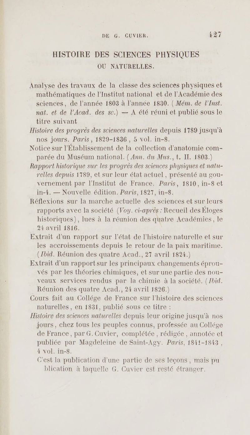 HISTOIRE DES SCIENCES PHYSIQUES OÙ NATURELLES. Analvse des travaux de la classe des sciences physiques et mathématiques de l’Institut national et de l’Académie des sciences, de l’année 1803 à l’année 1830. ( Mém. de l’Inst. nat. et de l’Acad. des sc.) — A été réuni et publié sous le titre suivant Histoire des progrès des sciences naturelles depuis 1789 jusqu’à nos jours. Paris, 1829-1836 , 5 vol. in-8. Notice sur l'Établissement de la collection d'anatomie com- parée du Muséum national. ( Ann. du Mus., t. IT. 1803.) Rapport historique sur les progrès des sciences physiques el natu- relles depuis 1789, et sur leur état actuel, présenté au gou- vernement par l’Institut de France. Paris, 1810, in-8 et in-4. — Nouvelle édition. Paris, 1827, in-8. Réflexions sur la marche actuelle des sciences et sur leurs rapports avec la société (Voy. ci-après : Recueil des Éloges historiques), lues à la réunion des quatre Académies, le 24 avril 1816. Extrait d’un rapport sur l’état de l’histoire naturelle et sur les accroissements depuis le retour de la paix maritime. (Ibid. Réunion des quatre Acad., 27 avril 1824.) Extrait d’un rapport sur les principaux changements éprou- vés par les théories chimiques, et sur une partie des nou- veaux services rendus par la chimie à la société. (Zbid. Réunion des quatre Acad., 24 avril 1826.) Cours fait au Collége de France sur l’histoire des sciences naturelles, en 1831, publié sous ce titre : Histoire des sciences naturelles depuis leur origine jusqu’à nos jours, chez tous les peuples connus, professée au Collége de France, par G.Cuvier, complétée, rédigée , annotée et publiée par Magdeleine de Saint-Agy. Paris, 1841-1843, 4 Vol. in-8. C’est la publication d’une partie de ses leçons, mais pu blication à laquelle G. Cuvier est resté étranger.