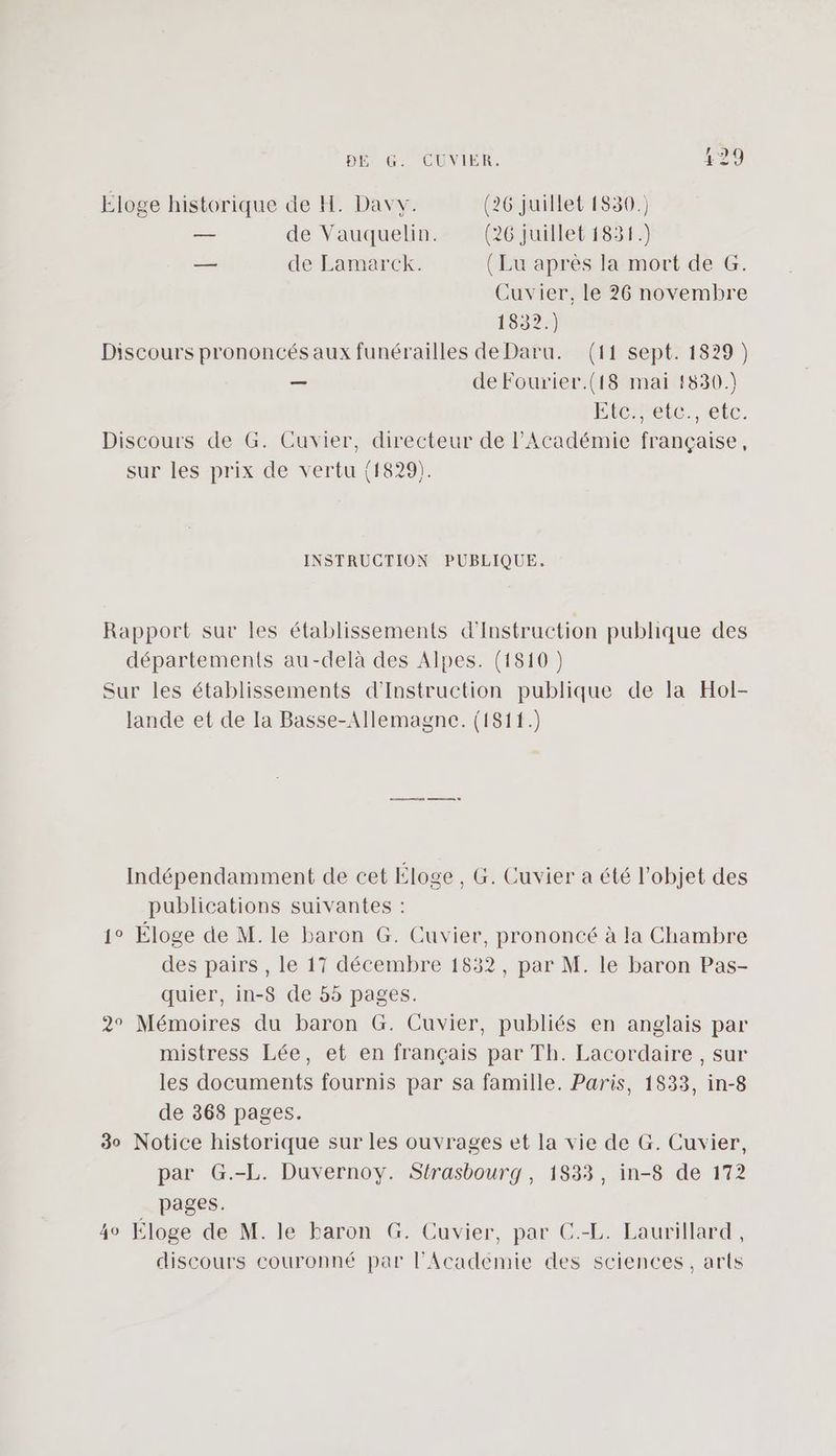 Eloge historique de H. Davy. (26 juillet 1830.) — de Vauquelin. (26 juillet 1831.) — de Lamarck. (Lu après la mort de G. Cuvier, le 26 novembre 1832.) Discours prononcés aux funérailles de Daru. (11 sept. 1829) — de Fourier.(f8 mai 1830.) Eterrele. etc. Discours de G. Cuvier, directeur de l’Académie française, sur les prix de vertu (1829). INSTRUCTION PUBLIQUE. Rapport sur les établissements d'Instruction publique des départements au-delà des Alpes. (1810 ) Sur les établissements d'Instruction publique de la Hol- lande et de Ia Basse-Allemagne. (1811.) Indépendamment de cet Éloge , G. Cuvier a été l’objet des publications suivantes : 1° Éloge de M. le baron G. Cuvier, prononcé à la Chambre des pairs, le 17 décembre 1832, par M. le baron Pas- quier, in-S de 55 pages. 2° Mémoires du baron G. Cuvier, publiés en anglais par mistress Lée, et en français par Th. Lacordaire , sur les documents fournis par sa famille. Paris, 1833, in-8 de 368 pages. 30 Notice historique sur les ouvrages et la vie de G. Cuvier, par G.-L. Duvernovy. Strasbourg, 1833, in-8 de 172 pages. 40 Éloge de M. le baron G. Cuvier, par C.-L. Laurillard, discours couronné par l’Académie des sciences, arts