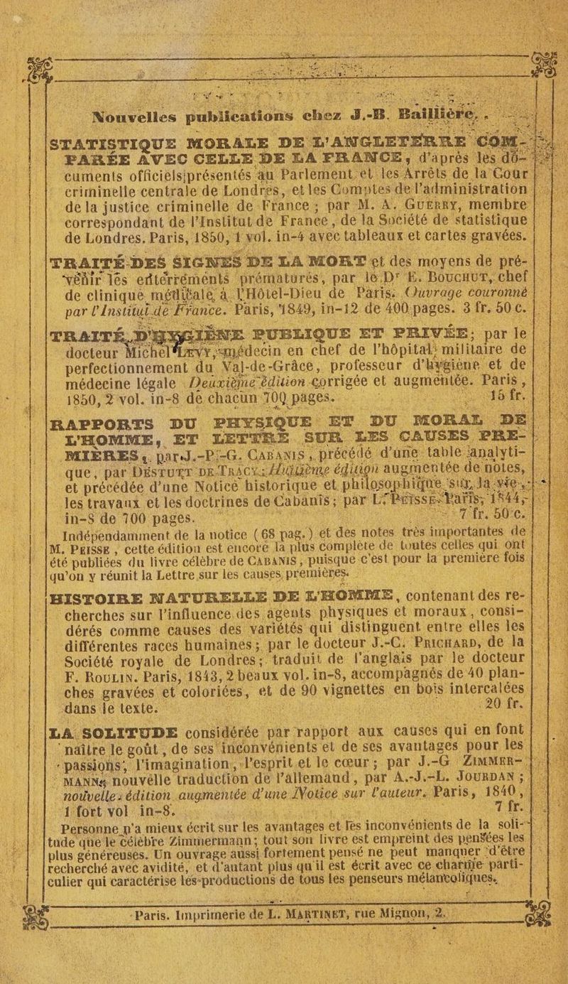 ons chez J.-B. Bailliér STATISTIQUE MORALE DE L'ANGLETERRE COM FARÉE AVEC CELLE DE LA FRANCE, d'aprés les do- cuments officielsiprésentés au Parlement et les Arrêts de la Cour | |. crirninelle centrale de Londres, et les Gomutes del’administration |} ‘de la justice eriminelle de France; par M. A. GuErRy, membre CE a read Lee û A : # Nouvelles publicati ide due et précédée d’une Noticè historique et phi qu'on y réunit la Lettre sur les causes, premières HISTOIRE NATURELLE DE L'HOMME, contenant des re-| . cherches sur l'influence des agents physiques et moraux, consi- | dérés comme causes des variétés qui distinguent entre elles les || | différentes races humaines; par le docteur J.-C. Prictar», de la! |. Société royale de Londres; traduit de l'anglais par le docteur 4 F. RouLiN. Paris, 1843, 2 beaux vol. in-8, accompagnés de 40 plan- 3 ches gravées et coloriées, et de 90 vignettes en bois intercalées | | . dans le textes AN res f NE EL 2 UN PT - LA SOLITUDE considérée par rapport aux Causes qui en font # naître le goût , de ses inconvénients el de ses avantages pour les:t: 12 “passions, l'imagination, lesprit.et le cœur; par d.-G ZimMER-;}, ‘ MANN& nouvélle traduction de l’allemaud, par A.-J.=L. JOURDAN ; | _ nouvelle: édition augmentée d’une IVoticé sur l'auteur: Paris, 1840, {1 Personne p'a mieux écrit sur les avantages et les inconvénients de la soli-1 : 1 tude que le célèbre Zimmermann; tout son livre est empreïnt des penées Les FE: |. © plus généreuses. Un ouvrage aussi fortement pensé ne peut manquer d'être |} # recherché avec avidité, et d'autant plus qu'il est écrit avec ce charie parti- % culier qui caractérise lés-productions de tous les penseurs mélantoliques. “Paris. Imprimerie de L. MARTINET, rue Mignon,