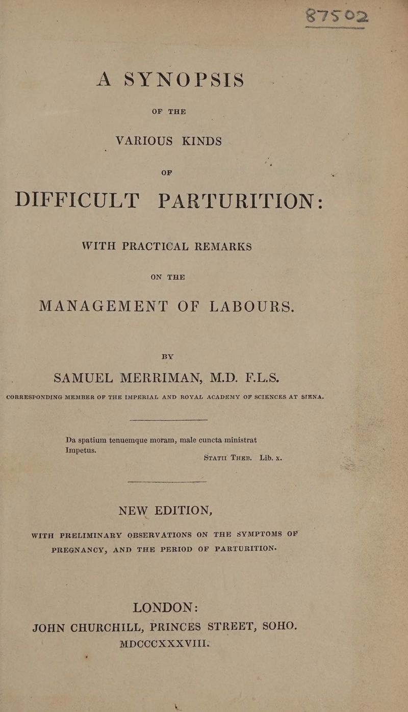 87502 TALE wht ts PONCE AE di A SYNOPSIS OF THE VARIOUS KINDS OF DIFFICULT PARTURITION: WITH PRACTICAL REMARKS ON THE MANAGEMENT OF LABOURS. BY SAMUEL MERRIMAN, M.D. F.L.S. CORRESPONDING MEMBER OF THE IMPERIAL AND ROYAL ACADEMY OF SCIENCES AT SIENA. Da spatium tenuemque moram, male cuncta ministrat Impetus. Srati Tues. Lib. x. NEW EDITION, WITH PRELIMINARY OBSERVATIONS ON THE SYMPTOMS OF PREGNANCY, AND THE PERIOD OF PARTURITION: LONDON: JOHN CHURCHILL, PRINCES STREET, SOHO. MDCCCXXXVIII.