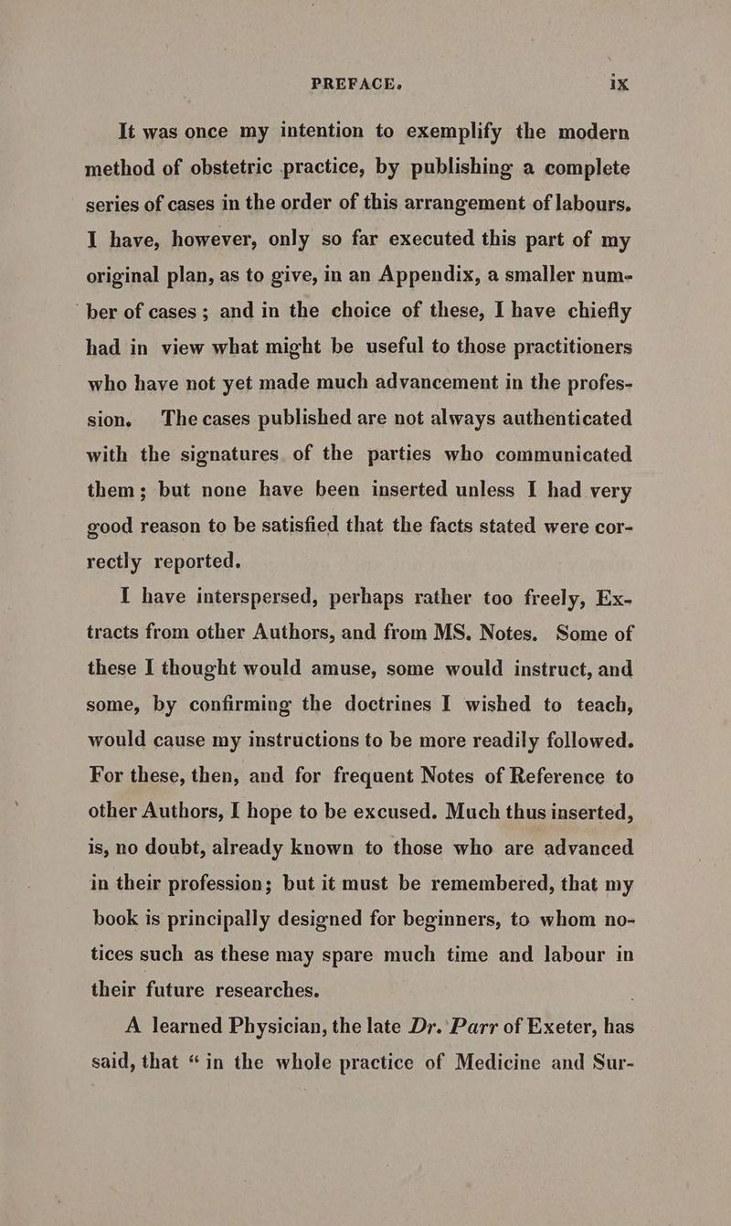 It was once my intention to exemplify the modern method of obstetric practice, by publishing a complete series of cases in the order of this arrangement of labours. I have, however, only so far executed this part of my original plan, as to give, in an Appendix, a smaller num- ber of cases; and in the choice of these, I have chiefly had in view what might be useful to those practitioners who have not yet made much advancement in the profes- sion. The cases published are not always authenticated with the signatures of the parties who communicated them; but none have been inserted unless I had very good reason to be satisfied that the facts stated were cor- rectly reported. I have interspersed, perhaps rather too freely, Ex- tracts from other Authors, and from MS. Notes. Some of these I thought would amuse, some would instruct, and some, by confirming the doctrines I wished to teach, would cause my instructions to be more readily followed. For these, then, and for frequent Notes of Reference to other Authors, I hope to be excused. Much thus inserted, is, no doubt, already known to those who are advanced in their profession; but it must be remembered, that my book is principally designed for beginners, to whom no- tices such as these may spare much time and labour in their future researches. . A learned Physician, the late Dr. Parr of Exeter, has said, that “in the whole practice of Medicine and Sur-