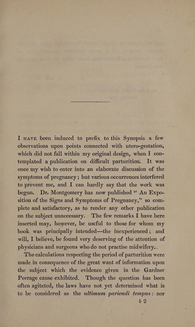 I wave been induced to prefix to this Synopsis a few observations upon points connected with utero-gestation, which did not fall within my original design, when I con- templated a publication on difficult parturition. It was once my wish to enter into an elaborate discussion of the symptoms of pregnancy ; but various occurrences interfered to prevent me, and I can hardly say that the work was begun. Dr. Montgomery has now published “ An Expo- sition of the Signs and Symptoms of Pregnancy,” so com- plete and satisfactory, as to render any other publication on the subject unnecessary. ‘The few remarks I have here inserted may, however, be useful to those for whom my book was principally intended—the inexperienced; and will, I believe, be found very deserving of the attention of physicians and surgeons who do not practise midwifery. . The calculations respecting the period of parturition were made in consequence of the great want of information upon the subject which the evidence given in the Gardner Peerage cause exhibited. Though the question has been often agitated, the laws have not yet determined what is to be considered as the wltimum pariendi tempus: nor b 2