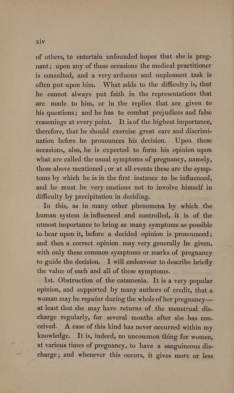 of others, to entertain unfounded hopes that she is preg- nant; upon any of these occasions the medical practitioner is consulted, and a very arduous and unpleasant task is often put upon him. What adds to the difficulty is, that he cannot always put faith in the representations that are made to him, or in the replies that are given to his questions; and he has to combat prejudices and false reasonings at every point. It isof the highest importance, therefore, that he should exercise great care and discrimi- nation before he pronounces his decision. Upon these occasions, also, he is expected to form his opinion upon what are called the usual symptoms of pregnancy, namely, those above mentioned ; or at all events these are the symp- toms by which he is in the first instance to be influenced, and he must be very cautious not to involve himself in difficulty by precipitation in deciding. In this, as in many other phenomena by which the human system is influenced and controlled, it is of the utmost importance to bring as many symptoms as possible to bear upon it, before a decided opinion is pronounced ; and then a correct opinion may very generally be given, with only these common symptoms or marks of pregnancy to guide the decision. I will endeavour to describe briefly the value of each and all of these symptoms. Ist. Obstruction of the catamenia. It is a very popular opinion, and supported by many authors of credit, that a woman may be regular during the whole of her pregnancy— at least that she may have returns of the menstrual dis- charge regularly, for several months after she has con- ceived. A case of this kind has never occurred within my knowledge. It is, indeed, no uncommon thing for women, at various times of pregnancy, to have a sanguinecous dis- charge; and whenever this occurs, it gives more or less