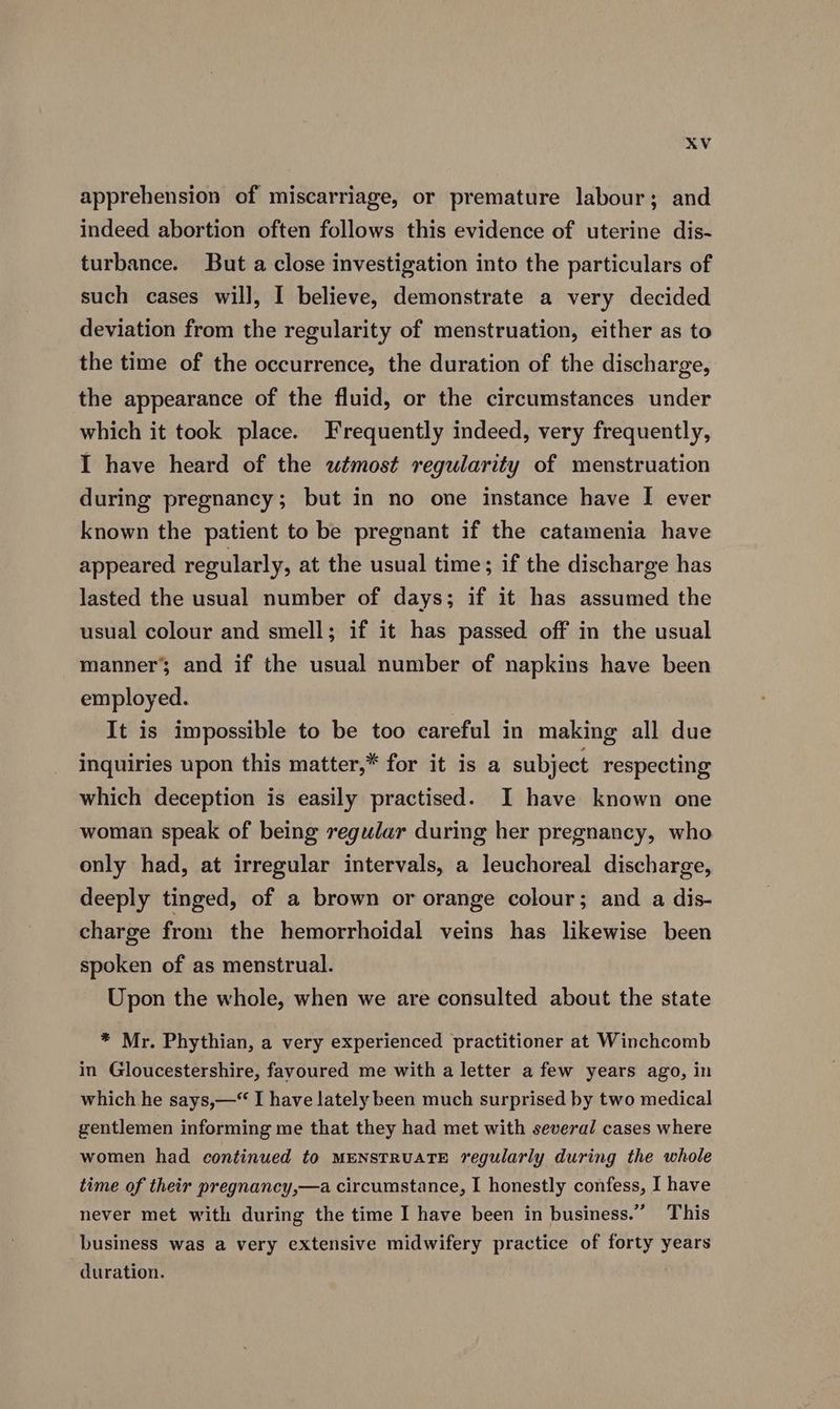 apprehension of miscarriage, or premature labour; and indeed abortion often follows this evidence of uterine dis- turbance. But a close investigation into the particulars of such cases will, I believe, demonstrate a very decided deviation from the regularity of menstruation, either as to the time of the occurrence, the duration of the discharge, the appearance of the fluid, or the circumstances under which it took place. Frequently indeed, very frequently, I have heard of the wtmost regularity of menstruation during pregnancy; but in no one instance have I ever known the patient to be pregnant if the catamenia have appeared regularly, at the usual time; if the discharge has lasted the usual number of days; if it has assumed the usual colour and smell; if it has passed off in the usual manner’ and if the usual number of napkins have been employed. It is impossible to be too careful in making all due inquiries upon this matter,* for it is a subject respecting which deception is easily practised. I have known one woman speak of being regular during her pregnancy, who only had, at irregular intervals, a leuchoreal discharge, deeply tinged, of a brown or orange colour; and a dis- charge from the hemorrhoidal veins has likewise been spoken of as menstrual. Upon the whole, when we are consulted about the state * Mr. Phythian, a very experienced practitioner at Winchcomb in Gloucestershire, favoured me with a letter a few years ago, in which he says,—“ I have lately been much surprised by two medical gentlemen informing me that they had met with several cases where women had continued to MENSTRUATE regularly during the whole time of their pregnancy,—a circumstance, I honestly confess, I have never met with during the time I have been in business.” This business was a very extensive midwifery practice of forty years duration.