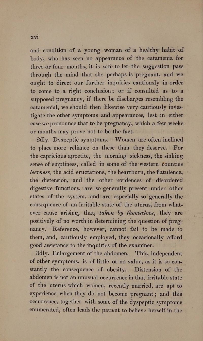 and condition of a young woman of a healthy habit of body, who has seen no appearance of the catamenia for three or four months, it is safe to let the suggestion pass through the mind that she perhaps is pregnant, and we ought to direct our further inquiries cautiously in order to come to a right conclusion; or if consulted as to a supposed pregnancy, if there be discharges resembling the catamenial, we should then likewise very cautiously inves- tigate the other symptoms and appearances, lest in either case we pronounce that to be pregnancy, which a few weeks or months may prove not to be the fact. 2dly. Dyspeptic symptoms. - Women are often inclined to place more reliance on these than they deserve. For the capricious appetite, the morning sickness, the sinking sense of emptiness, called in some of the western Counties leerness, the acid eructations, the heartburn, the flatulence, the. distension, and the other evidences of disordered digestive functions, are so generally present under other states of the system, and are especially so generally the consequence of an irritable state of the uterus, from what- ever cause arising, that, taken by themselves, they are positively of no worth in determining the question of preg- nancy. Reference, however, cannot fail to be made to them, and, cautiously employed, they occasionally afford good assistance to the inquiries of the examiner. 3dly. Enlargement of the abdomen. This, independent of other symptoms, is of little or no value, as it is so con- stantly the consequence of obesity. Distension of the abdomen is not an unusual occurrence in that irritable state of the uterus which women, recently married, are apt to experience when they do not become pregnant; and this occurrence, together with some of the dyspeptic symptoms enumerated, often leads the patient to believe herself in the