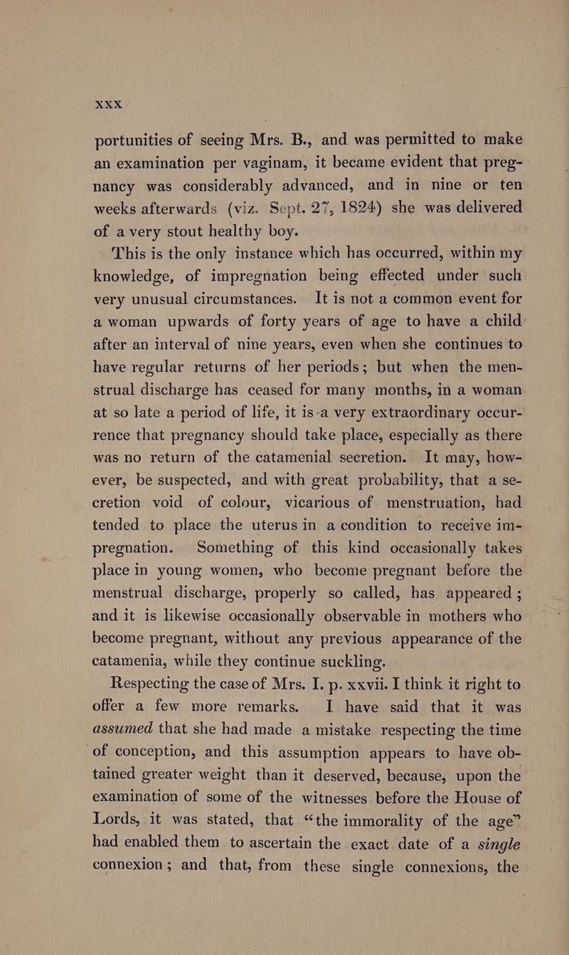 portunities of seeing Mrs. B., and was permitted to make an examination per vaginam, it became evident that preg- nancy was considerably advanced, and in nine or ten weeks afterwards (viz. Sept. 27, 1824) she was delivered of avery stout healthy boy. This is the only instance which has occurred, within my knowledge, of impregnation being effected under such very unusual circumstances. It is not a common event for a woman upwards of forty years of age to have a child after an interval of nine years, even when she continues to have regular returns of her periods; but when the men- strual discharge has ceased for many months, in a woman at so late a period of life, it is-a very extraordinary occur- rence that pregnancy should take place, especially as there was no return of the catamenial secretion. It may, how- ever, be suspected, and with great probability, that a se- cretion void of colour, vicarious of. menstruation, had tended to place the uterus in a condition to receive im- pregnation. Something of this kind occasionally takes place in young women, who become pregnant before the menstrual discharge, properly so called, has appeared ; and it is likewise occasionally observable in mothers who become pregnant, without any previous appearance of the catamenia, while they continue suckling. Respecting the case of Mrs. I. p. xxvii. I think it right to offer a few more remarks. I have said that it was assumed that she had made a mistake respecting the time of conception, and this assumption appears to have ob- tained greater weight than it deserved, because, upon the — examination of some of the witnesses before the House of Lords, it was stated, that “the immorality of the age” had enabled them to ascertain the exact date of a single connexion ; and that, from these single connexions, the