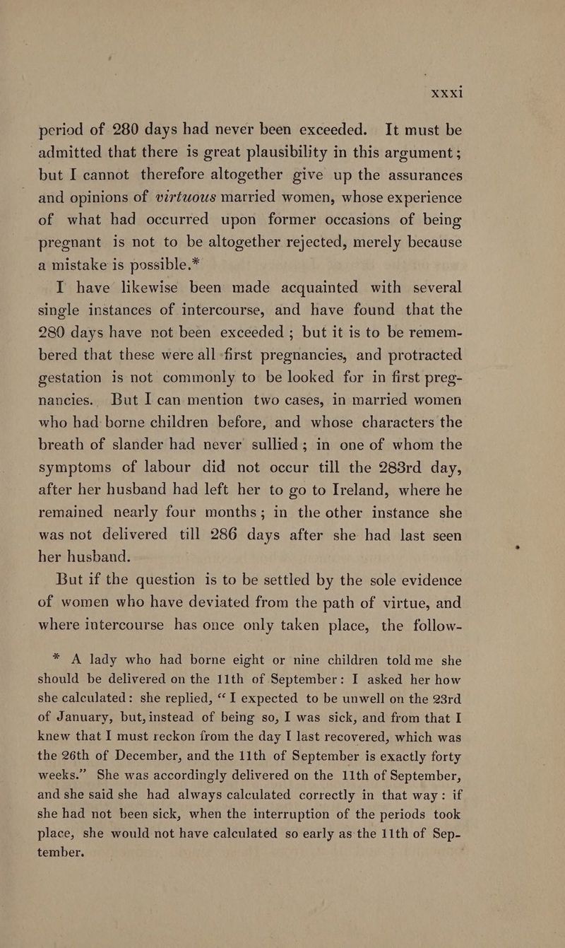 period of 280 days had never been exceeded. It must be admitted that there is great plausibility in this argument ; but I cannot therefore altogether give up the assurances and opinions of vzrtwouws married women, whose experience of what had occurred upon former occasions of being pregnant is not to be altogether rejected, merely because a mistake is possible.* I have likewise been made acquainted with several single instances of intercourse, and have found that the 280 days have not been exceeded ; but it is to be remem- bered that these were all -first pregnancies, and protracted gestation is not commonly to be looked for in first preg- naucies.. But I can mention two cases, in married women who had: borne children before, and whose characters the breath of slander had never sullied; in one of whom the symptoms of labour did not occur till the 288rd day, after her husband had left her to go to Ireland, where he remained nearly four months; in the other instance she was not delivered till 286 days after she had last seen her husband. But if the question is to be settled by the sole evidence of women who have deviated from the path of virtue, and where intercourse has once only taken place, the follow- * A lady who had borne eight or nine children told me she should be delivered on the 11th of September: I asked her how she calculated: she replied, “‘ I expected to be unwell on the 23rd of January, but,instead of being so, I was sick, and from that I knew that I must reckon from the day I last recovered, which was the 26th of December, and the 11th of September is exactly forty weeks.” She was accordingly delivered on the 11th of September, and she said she had always calculated correctly in that way: if she had not been sick, when the interruption of the periods took place, she would not have calculated so early as ‘the 11th of Sep- tember. )
