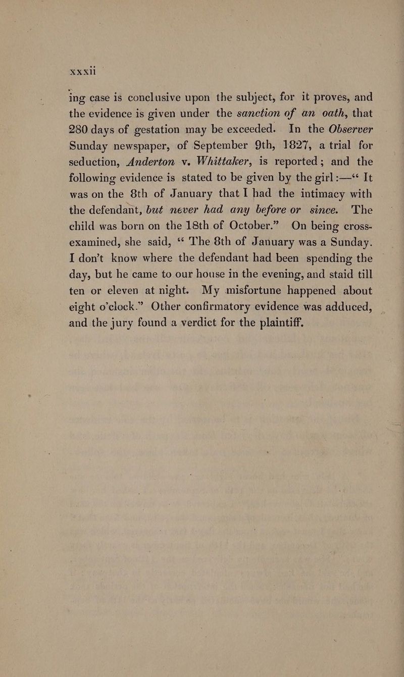 ing case is conclusive upon the subject, for it proves, and the evidence is given under the sanction of an oath, that 280 days of gestation may be exceeded. In the Observer Sunday newspaper, of September 9th, 1827, a trial for seduction, Anderton v. Whittaker, is reported; and the following evidence is stated to be given by the girl :—“ It was on the 8th of January that I had the intimacy with the defendant, but never had any before or since. 'The child was born on the 18th of October.” On being cross- examined, she said, ‘‘ The 8th of January was a Sunday. day, but he came to our house in the evening, and staid till ten or eleven at night. My misfortune happened about eight o’clock.” Other confirmatory evidence was adduced, — and the jury found a verdict for the plaintiff.