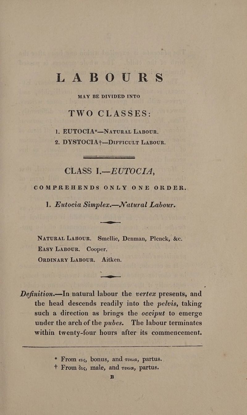 LABOURS MAY BE DIVIDED INTO TWO CLASSES: 1. EUTOCIA*—NaATURAL LABOUR. 2. DYSTOCIA}—DIFFICULT LABOUR. CLASS I.—EUTOCIA, COMPREHENDS ONLY ONE ORDER., 1, Eutocia Simplex. Natural Labour. ee NATURAL LABOUR. Smellie, Denman, Plenck, &amp;c. Easy LABour. Cooper. ORDINARY LABouR. Aitken. Definition.—In natural labour the vertex presents, and the head descends readily into the pelvis, taking such a direction as brings the occiput to emerge under the arch of the pubes. The labour terminates within twenty-four hours after its commercement. * From evs, bonus, and toxa, partus. + From dvs, male, and rox, partus. B