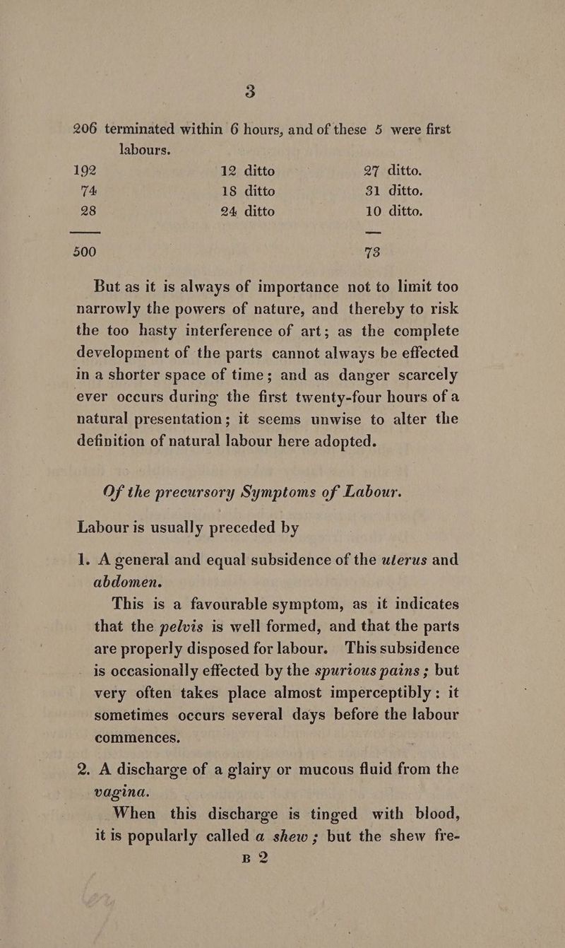 206 terminated within 6 hours, and of these 5 were first labours. 192 12 ditto 5 27 ditto. 7. 18 ditto 31 ditto. 28 24 ditto 10 ditto. 500 73 But as it is always of importance not to limit too narrowly the powers of nature, and thereby to risk the too hasty interference of art; as the complete development of the parts cannot always be effected in a shorter space of time; and as danger scarcely ever occurs during the first twenty-four hours of a natural presentation; it seems unwise to alter the definition of natural labour here adopted. Of the precursory Symptoms of Labour. Labour is usually preceded by 1. A general and equal subsidence of the uéerus and abdomen. This is a favourable symptom, as it indicates that the pelvis is well formed, and that the parts are properly disposed for labour. This subsidence is occasionally effected by the spurious pains ; but very often takes place almost imperceptibly : it sometimes occurs several days before the labour commences. 2. A discharge of a glairy or mucous fluid from the vagina. . When this discharge is tinged with blood, it is popularly called a shew; but the shew fre- B2