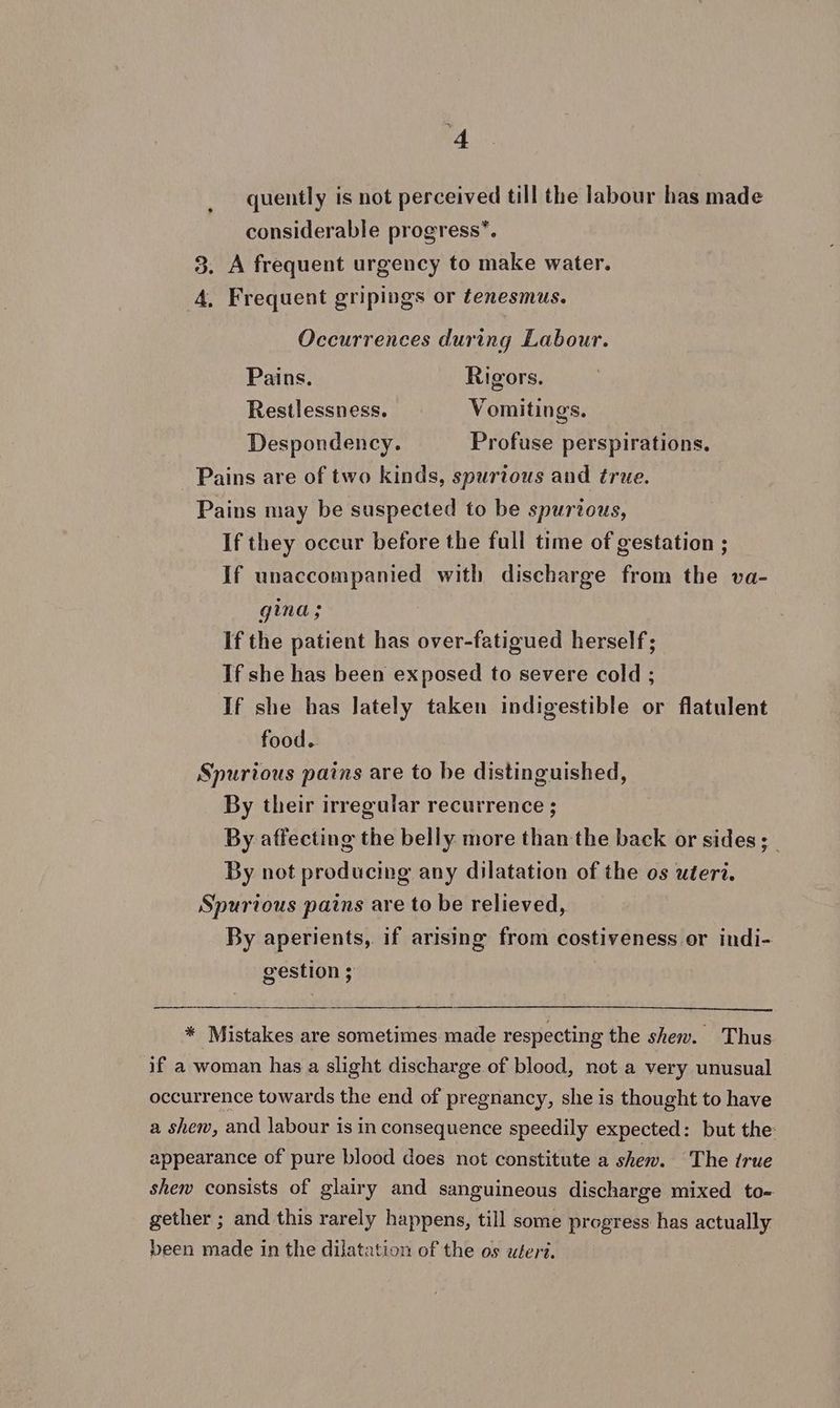 quently is not perceived till the labour has made considerable progress*. 3. A frequent urgency to make water. 4, Frequent gripings or tenesmus. Occurrences during Labour. Pains. Rigors. Restlessness. Vomitings. Despondency. Profuse perspirations, Pains are of two kinds, spurious and true. Pains may be suspected to be spurious, If they occur before the full time of gestation ; If unaccompanied with discharge from the va- gina; if the patient has over-fatigued herself; If she has been exposed to severe cold ; If she has lately taken indigestible or flatulent food. Spurious pains are to be distinguished, By their irregular recurrence ; By affecting the belly more than the back or sides; _ By not producing any dilatation of the os uteri. Spurious pains are to be relieved, By aperients, if arising from costiveness or indi- gestion ; 3 * Mistakes are sometimes made respecting the shew. Thus if a woman has a slight discharge of bleod, not a very unusual occurrence towards the end of pregnancy, she is thought to have a shew, and labour is in consequence speedily expected: but the: appearance of pure blood does not constitute a shew. The true shew consists of glairy and sanguineous discharge mixed to- gether ; and this rarely happens, till some progress has actually been made in the dilatation of the os uteri.