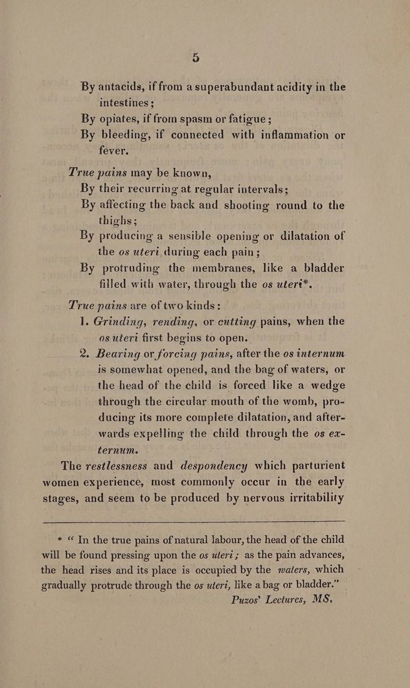 By antacids, iffrom a superabundant acidity in the intestines ; By opiates, if from spasm or fatigue ; By bleeding, if connected with inflammation or fever. True pains may be known, By their recurring at regular intervals; By affecting the back and shooting round to the thighs; By producing a sensible opening or dilatation of the os uteri during each pain; By protruding the membranes, like a bladder filled with water, through the os utert*. True pains are of two kinds: 1. Grinding, rending, or cutting pains, when the os uteri first begins to open. 2. Bearing or forcing pains, after the os internum is somewhat opened, and the bag of waters, or the head of the child is forced like a wedge through the circular mouth of the womb, pro- ducing its more complete dilatation, and after- wards expelling the child through the os ex- ternume The restlessness and despondency which parturient * <« Tn the true pains of natural labour, the head of the child Puzos’ Lectures, MS,