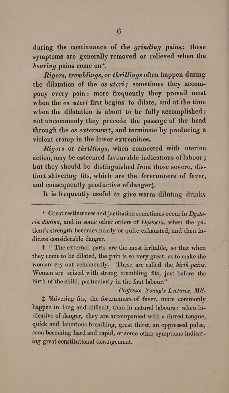 during the continuance of the grinding pains: these symptoms are Seca! removed or relieved when the bearing pains come on* Rigors, ethnic or thrillings often happen during the dilatation of the os uteri; sometimes they accom- pany every pain: more frequently they prevail most when the os uteri first begins to dilate, and at the time when the dilatation is about to be fully accomplished : not uncommonly they precede the passage of the head through the os externumt}, and terminate by producing a violent cramp in the lower extremities. Rigors or thrillings, when connected with uterine action, may be esteemed favourable indications of labour ; but they should be distinguished from those severe, dis- tinct shivering fits, which are the forerunners of fever, and consequently productive of dangert. It is frequently useful to give warm diluting drinks * Great restlessness and jactitation sometimes occur in Dysto- cia diutina, and in some other orders of Dystocia, when the pa- tient’s strength becomes nearly or quite exhausted, and then in- dicate considerable danger. + “ The external parts are the most irritable, so that when they come to be dilated, the pain is so very great, as to make the woman cry out vehemently. These are called the birth pains. Women are seized with strong trembling fits, just before the birth of the child, particularly in the first labour.” Professor Young’s Lectures, MS. ¢ Shivering fits, the forerunners of fever, more commonly happen in long and difficult, than in natural labours: when in- dicative of danger, they are accompanied with a furred tongue, quick and laborious breathing, great thirst, an oppressed pulse, soon becoming hard and rapid, or some other symptoms indicat- ing great constitutional derangement.