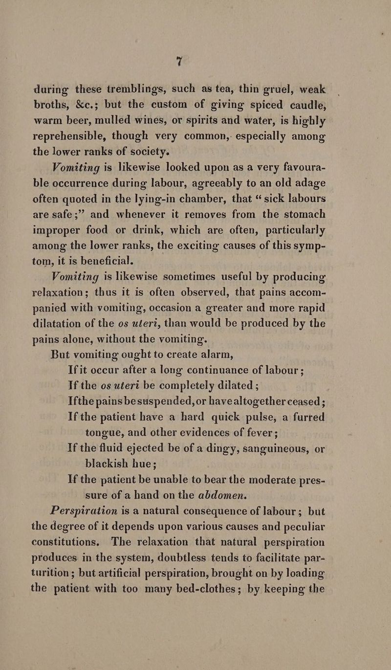during these tremblings, such as tea, thin gruel, weak broths, &amp;c.; but the custom of giving spiced caudle, warm beer, mulled wines, or spirits and water, is highly reprehensible, though very common, especially among the lower ranks of society. Vomiting is likewise looked upon as a very favoura- ble occurrence during labour, agreeably to an old adage often quoted in the lying-in chamber, that “ sick labours are safe;”’ and whenever it removes from the stomach improper food or drink, which are often, particularly among the lower ranks, the exciting causes of this symp- tom, it is beneficial. Vomiting is likewise sometimes useful by producing by relaxation; thus it is often observed, that pains accom- panied with vomiting, occasion a greater and more rapid dilatation of the os uteri, than would be produced by the pains alone, without the vomiting. — But vomiting ought to create alarm, Ifit occur after a long continuance of labour; If the os utert be completely dilated ; Ifthe pains besuspended, or havealtogether ceased ; If the patient have a hard quick pulse, a furred tongue, and other evidences of fever ; If the fluid ejected be of a dingy, sanguineous, or blackish hue; If the patient be unable to bear the moderate pres- sure of a hand on the abdomen. Perspiration is a natural consequence of labour; but the degree of it depends upon various causes and peculiar constitutions. The relaxation that natural perspiration produces in the system, doubtless tends to facilitate par- turition ; but artificial perspiration, brought on by loading the patient with too many bed-clothes; by keeping the