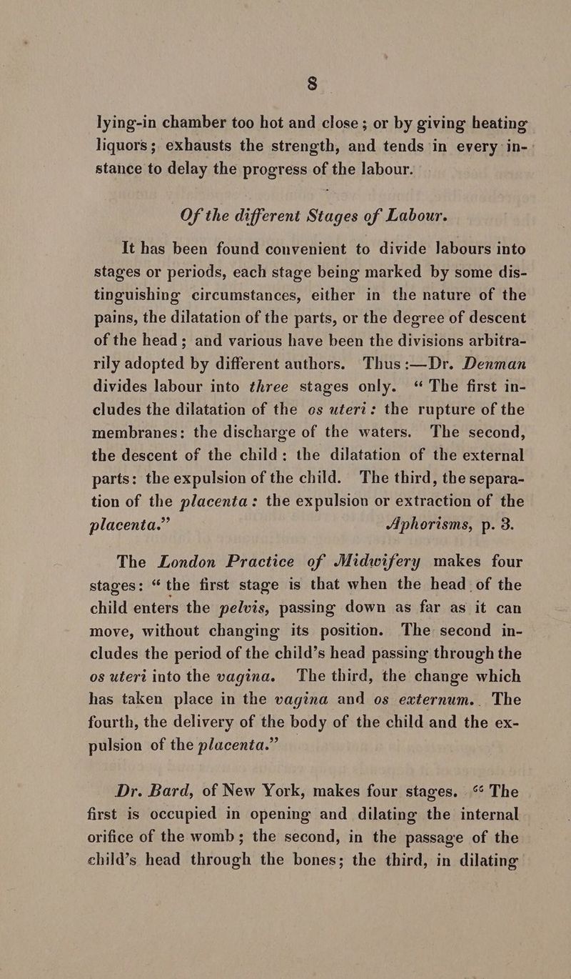 lying-in chamber too hot and close; or by giving heating liquors ; exhausts the strength, and tends in every in-» stance to delay the progress of the labour. Of the different Stages of Labour. It has been found convenient to divide labours into stages or periods, each stage being marked by some dis- tinguishing circumstances, either in the nature of the pains, the dilatation of the parts, or the degree of descent of the head ; and various have been the divisions arbitra- rily adopted by different authors. Thus:—Dr. Denman divides labour into three stages only. “ The first in- cludes the dilatation of the os uterz: the rupture of the membranes: the discharge of the waters. The second, the descent of the child: the dilatation of the external parts: the expulsion of the child. The third, the separa- tion of the placenta: the expulsion or extraction of the placenta.” Aphorisms, p. 3. The London Practice of Midwifery makes four stages: “the first stage is that when the head of the child enters the pelvis, passing down as far as it can move, without changing its position. The second in- cludes the period of the child’s head passing through the os uteri into the vagina. The third, the change which has taken place in the vagina and os externum.. The fourth, the delivery of the body of the child and the ex- pulsion of the placenta.” — Dr. Bard, of New York, makes four stages. ‘ The first is occupied in opening and dilating the internal orifice of the womb; the second, in the passage of the child’s head through the bones; the third, in dilating