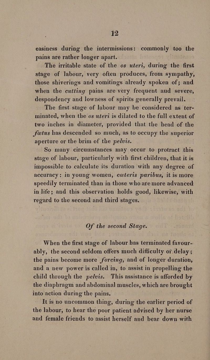 #2. easiness during the intermissions: commonly too the pains are rather longer apart. | The irritable state of the os uteri, during the first stage of labour, very often produces, from sympathy, those shiverings and vomitings already spoken of; and when the cutting pains are very frequent aud severe, despondency and lowness of spirits generally prevail. The first. stage of labour may be considered as ter- minated, when the os uteri is dilated to the full extent of two inches in diameter, provided that the head of the foetus has descended so much, as to occupy the aaeu aperture or the brim of the pelvis. So many circumstances may occur to protract this stage of labour, particularly with first children, that it is impossible to calculate its duration with any degree of accuracy: in young women, ceteris paribus, it is more speedily terminated than in those who are more advanced in life; and this observation holds good, likewise, with regard to the second and third stages. Of the second Stage. When the first stage of labour has terminated favour- ably, the second seldom offers much difficulty or delay ; the pains become more forcing, and of longer duration, and a new power is called in, to assist in propelling the child through the pelvis. This assistance is afforded by the diaphragm and abdominal muscles, which are brought into action during the pains. It is no uncommon thing, during the earlier period of the labour, to hear the poor patient advised by her nurse and female friends to assist herself and bear down with