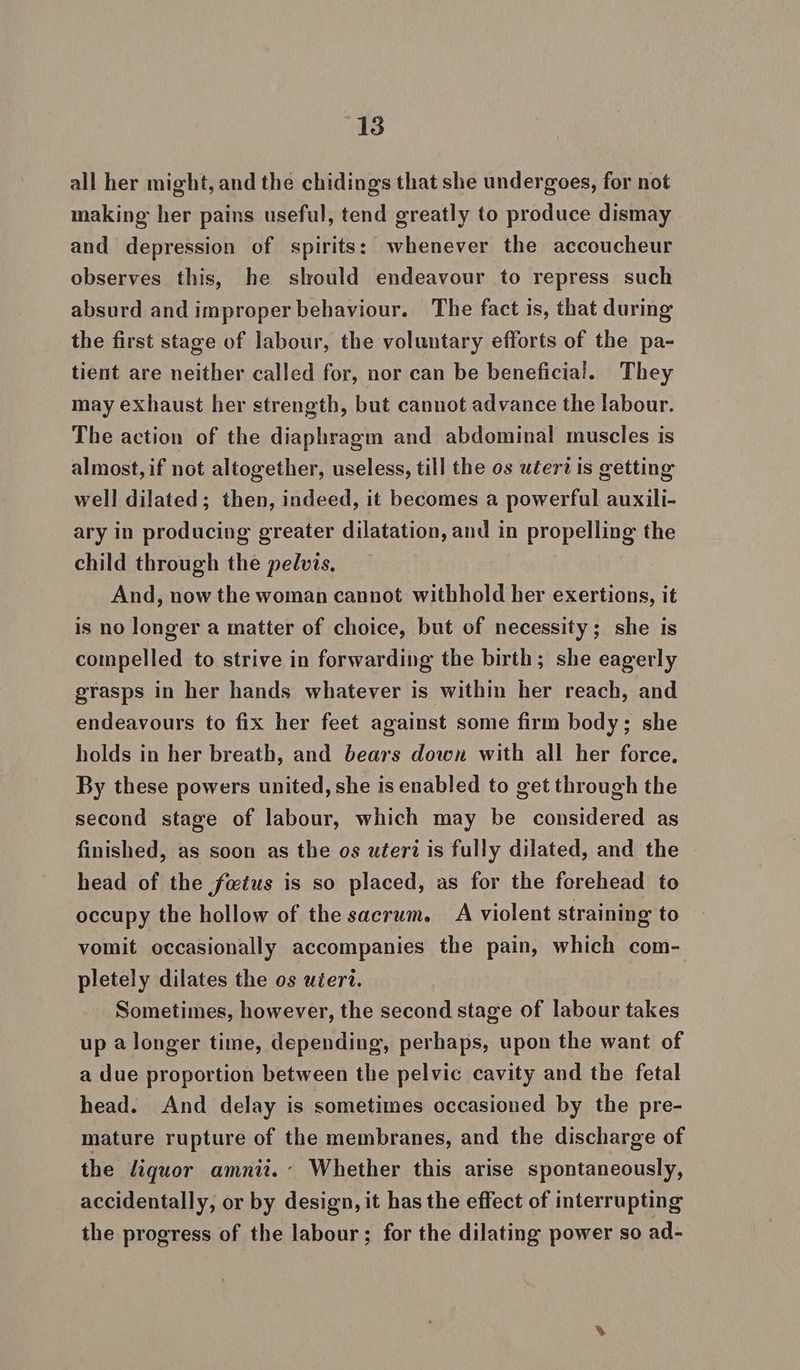 all her might, and the chidings that she undergoes, for not making her pains useful, tend greatly to produce dismay and depression of spirits: whenever the accoucheur observes this, he should endeavour to repress such absurd and improper behaviour. The fact is, that during the first stage of labour, the voluntary efforts of the pa- tient are neither called for, nor can be beneficial. They may exhaust her strength, but cannot advance the labour. The action of the diaphragm and abdominal muscles is almost, if not altogether, useless, till the os uterd is getting well dilated; then, indeed, it becomes a powerful auxili- ary in producing greater dilatation, and in propelling the child through the pelvis, And, now the woman cannot withhold her exertions, it is no longer a matter of choice, but of necessity; she is compelled to strive in forwarding the birth; she eagerly grasps in her hands whatever is within her reach, and endeavours to fix her feet against some firm body; she holds in her breath, and bears down with all her force, By these powers united, she is enabled to get through the second stage of labour, which may be considered as finished, as soon as the os uéterz is fully dilated, and the head of the fwtus is so placed, as for the forehead to occupy the hollow of the sacrum. A violent straining to vomit occasionally accompanies the pain, which com- pletely dilates the os uéert. Sometimes, however, the second stage of labour takes up a longer time, depending, perhaps, upon the want of a due proportion between the pelvic cavity and the fetal head. And delay is sometimes occasioned by the pre- mature rupture of the membranes, and the discharge of the liquor amnii.: Whether this arise spontaneously, accidentally, or by design, it has the effect of interrupting the progress of the labour; for the dilating power so ad-