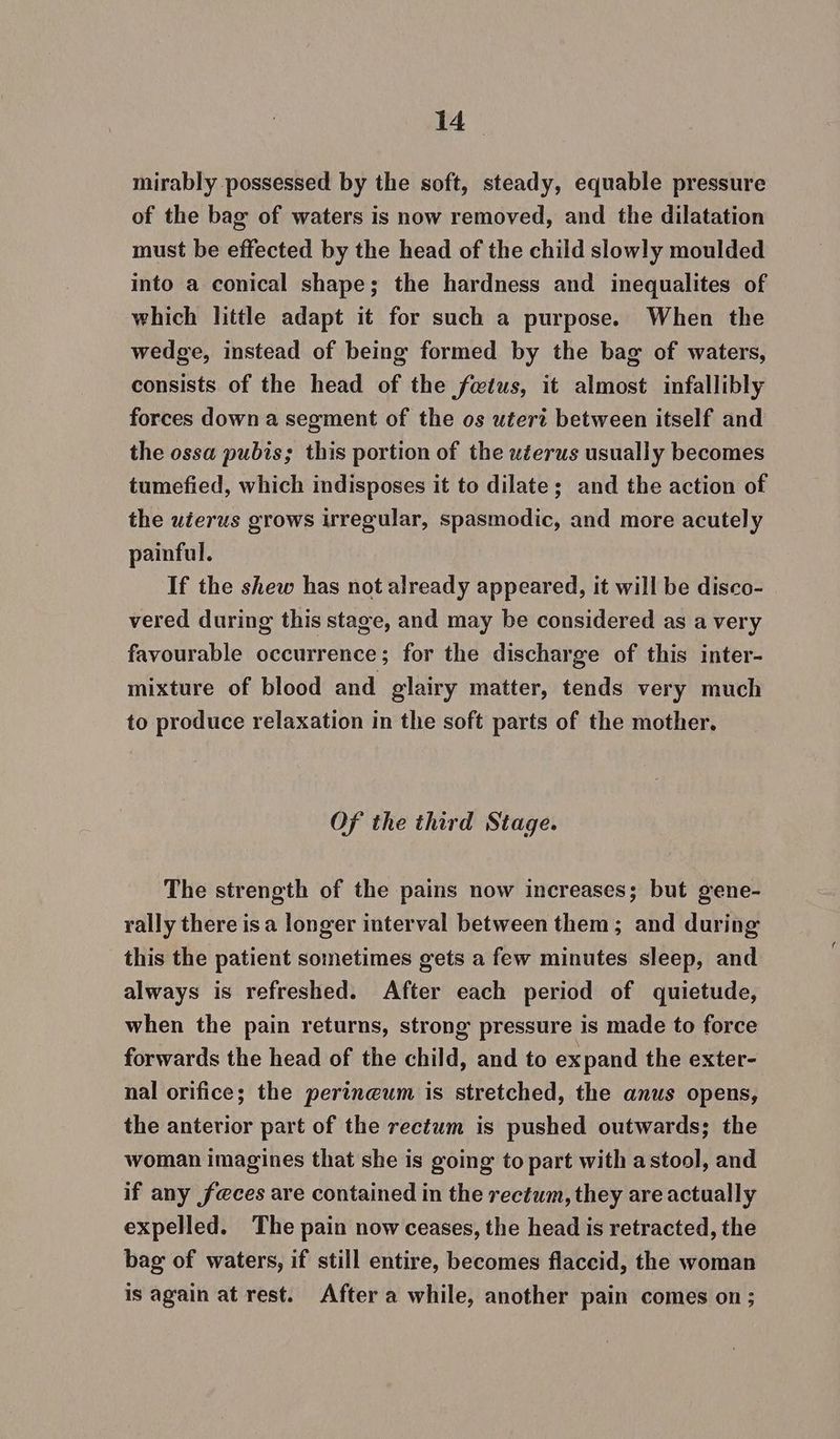 mirably possessed by the soft, steady, equable pressure of the bag of waters is now removed, and the dilatation must be effected by the head of the child slowly moulded into a conical shape; the hardness and inequalites of which little adapt it for such a purpose. When the wedge, instead of being formed by the bag of waters, consists of the head of the fwtus, it almost infallibly forces down a segment of the os utert between itself and the ossa pubis; this portion of the uéerus usually becomes tumefied, which indisposes it to dilate; and the action of the uierus grows irregular, spasmodic, and more acutely painful. If the shew has not already appeared, it will be disco- vered during this stage, and may be considered as a very favourable occurrence; for the discharge of this inter- mixture of blood and glairy matter, tends very much to produce relaxation in the soft parts of the mother. Of the third Stage. The strength of the pains now increases; but gene- rally there isa longer interval between them; and during this the patient sometimes gets a few minutes sleep, and always is refreshed. After each period of quietude, when the pain returns, strong pressure is made to force forwards the head of the child, and to expand the exter- nal orifice; the perineum is stretched, the anus opens, the anterior part of the rectum is pushed outwards; the woman imagines that she is going to part with astool, and if any f@ces are contained in the rectum, they are actually expelled. The pain now ceases, the head is retracted, the bag of waters, if still entire, becomes flaccid, the woman is again at rest. After a while, another pain comes on;
